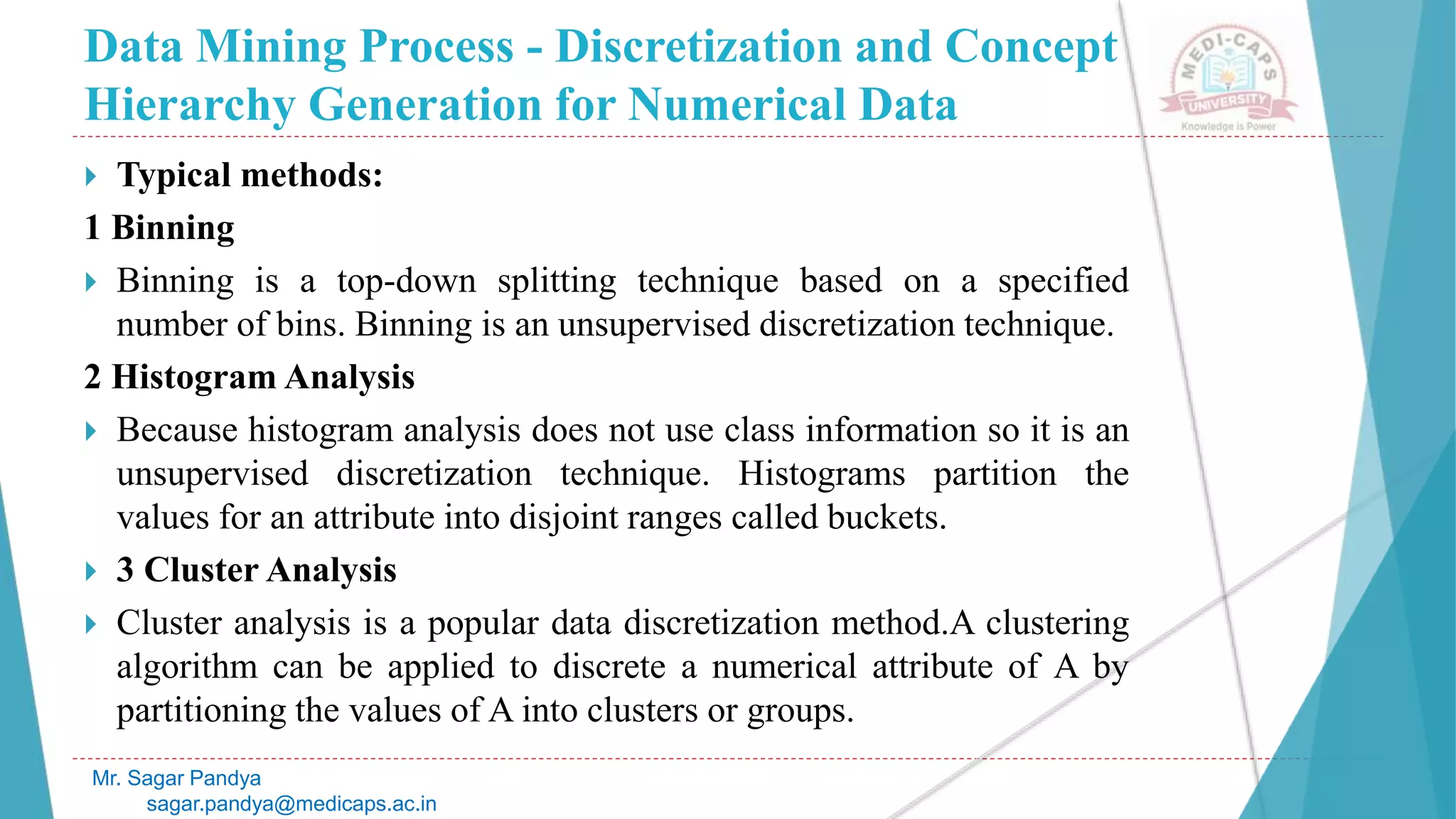 Data Mining Process - Discretization and Concept
Hierarchy Generation for Numerical Data
Mr. Sagar Pandya
sagar.pandya@medicaps.ac.in
 Typical methods:
1 Binning
 Binning is a top-down splitting technique based on a specified
number of bins. Binning is an unsupervised discretization technique.
2 Histogram Analysis
 Because histogram analysis does not use class information so it is an
unsupervised discretization technique. Histograms partition the
values for an attribute into disjoint ranges called buckets.
 3 Cluster Analysis
 Cluster analysis is a popular data discretization method.A clustering
algorithm can be applied to discrete a numerical attribute of A by
partitioning the values of A into clusters or groups.
 