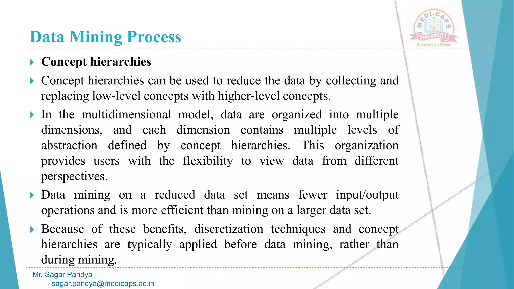 Data Mining Process
Mr. Sagar Pandya
sagar.pandya@medicaps.ac.in
 Concept hierarchies
 Concept hierarchies can be used to reduce the data by collecting and
replacing low-level concepts with higher-level concepts.
 In the multidimensional model, data are organized into multiple
dimensions, and each dimension contains multiple levels of
abstraction defined by concept hierarchies. This organization
provides users with the flexibility to view data from different
perspectives.
 Data mining on a reduced data set means fewer input/output
operations and is more efficient than mining on a larger data set.
 Because of these benefits, discretization techniques and concept
hierarchies are typically applied before data mining, rather than
during mining.
 