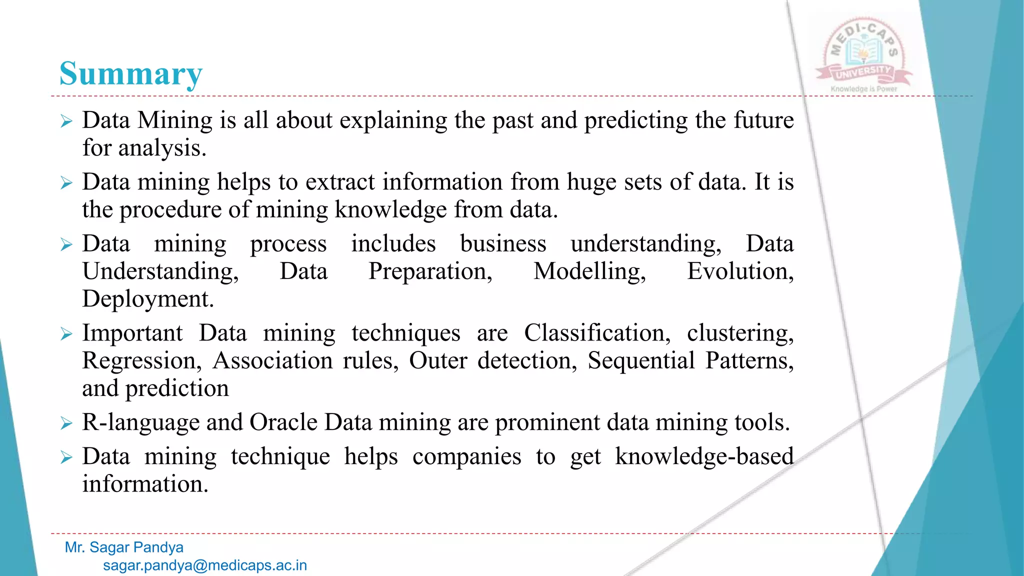 Summary
Mr. Sagar Pandya
sagar.pandya@medicaps.ac.in
 Data Mining is all about explaining the past and predicting the future
for analysis.
 Data mining helps to extract information from huge sets of data. It is
the procedure of mining knowledge from data.
 Data mining process includes business understanding, Data
Understanding, Data Preparation, Modelling, Evolution,
Deployment.
 Important Data mining techniques are Classification, clustering,
Regression, Association rules, Outer detection, Sequential Patterns,
and prediction
 R-language and Oracle Data mining are prominent data mining tools.
 Data mining technique helps companies to get knowledge-based
information.
 