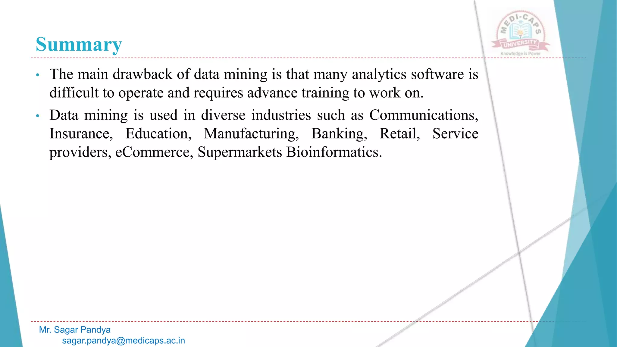 Summary
Mr. Sagar Pandya
sagar.pandya@medicaps.ac.in
• The main drawback of data mining is that many analytics software is
difficult to operate and requires advance training to work on.
• Data mining is used in diverse industries such as Communications,
Insurance, Education, Manufacturing, Banking, Retail, Service
providers, eCommerce, Supermarkets Bioinformatics.
 