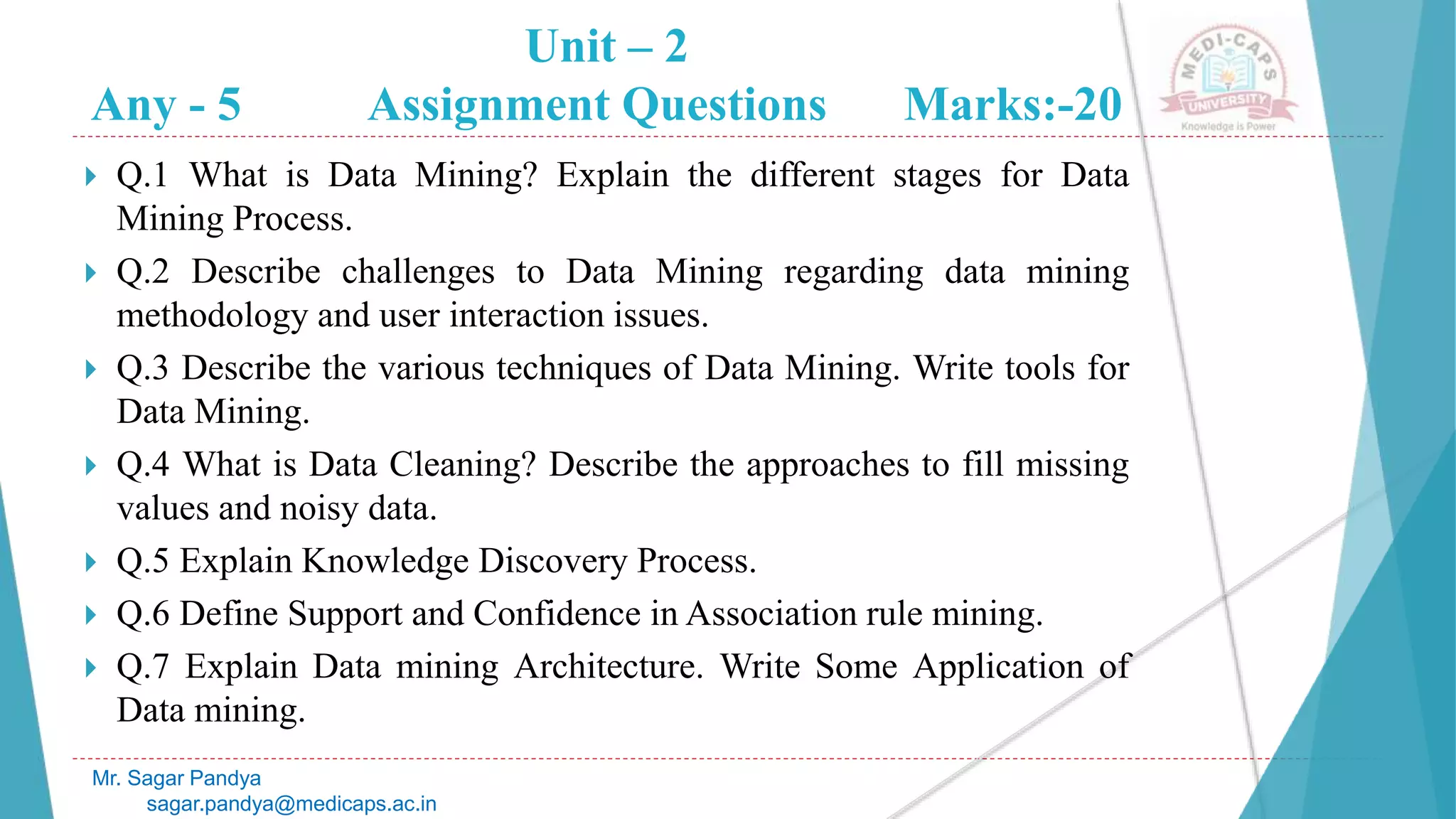 Unit – 2
Any - 5 Assignment Questions Marks:-20
Mr. Sagar Pandya
sagar.pandya@medicaps.ac.in
 Q.1 What is Data Mining? Explain the different stages for Data
Mining Process.
 Q.2 Describe challenges to Data Mining regarding data mining
methodology and user interaction issues.
 Q.3 Describe the various techniques of Data Mining. Write tools for
Data Mining.
 Q.4 What is Data Cleaning? Describe the approaches to fill missing
values and noisy data.
 Q.5 Explain Knowledge Discovery Process.
 Q.6 Define Support and Confidence in Association rule mining.
 Q.7 Explain Data mining Architecture. Write Some Application of
Data mining.
 
