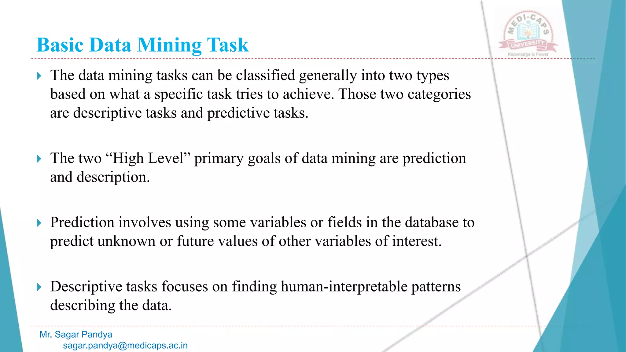 Basic Data Mining Task
Mr. Sagar Pandya
sagar.pandya@medicaps.ac.in
 The data mining tasks can be classified generally into two types
based on what a specific task tries to achieve. Those two categories
are descriptive tasks and predictive tasks.
 The two “High Level” primary goals of data mining are prediction
and description.
 Prediction involves using some variables or fields in the database to
predict unknown or future values of other variables of interest.
 Descriptive tasks focuses on finding human-interpretable patterns
describing the data.
 