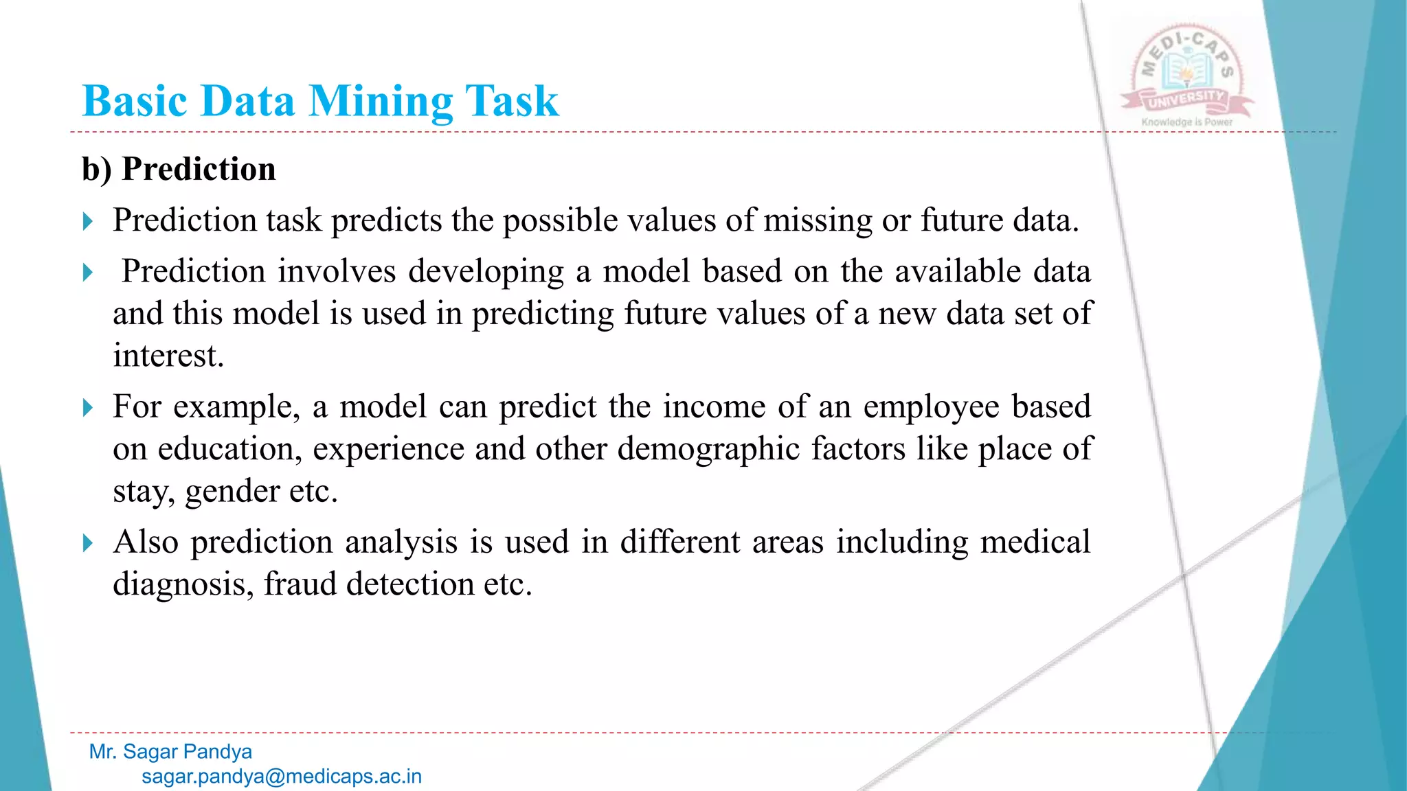 Basic Data Mining Task
Mr. Sagar Pandya
sagar.pandya@medicaps.ac.in
b) Prediction
 Prediction task predicts the possible values of missing or future data.
 Prediction involves developing a model based on the available data
and this model is used in predicting future values of a new data set of
interest.
 For example, a model can predict the income of an employee based
on education, experience and other demographic factors like place of
stay, gender etc.
 Also prediction analysis is used in different areas including medical
diagnosis, fraud detection etc.
 