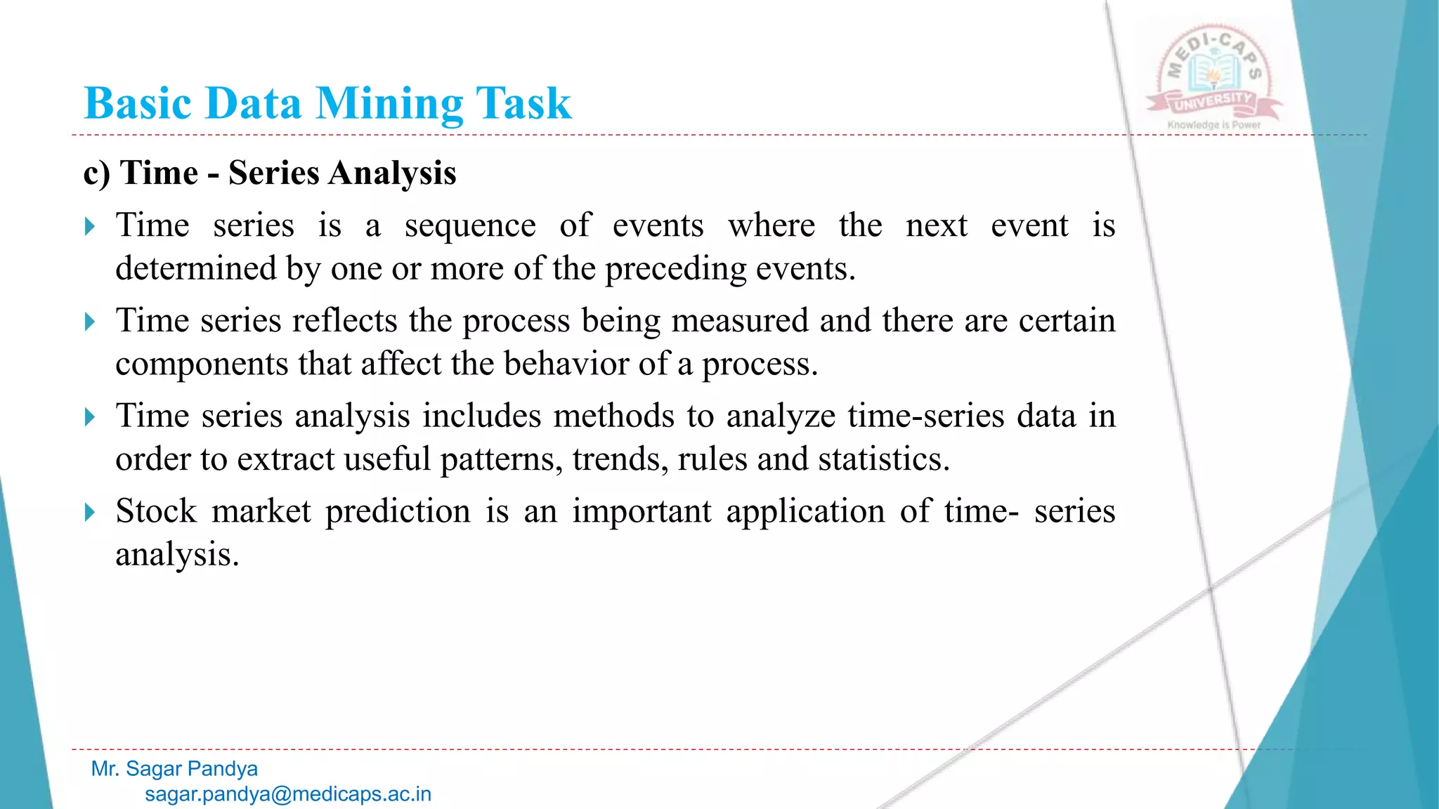 Basic Data Mining Task
Mr. Sagar Pandya
sagar.pandya@medicaps.ac.in
c) Time - Series Analysis
 Time series is a sequence of events where the next event is
determined by one or more of the preceding events.
 Time series reflects the process being measured and there are certain
components that affect the behavior of a process.
 Time series analysis includes methods to analyze time-series data in
order to extract useful patterns, trends, rules and statistics.
 Stock market prediction is an important application of time- series
analysis.
 