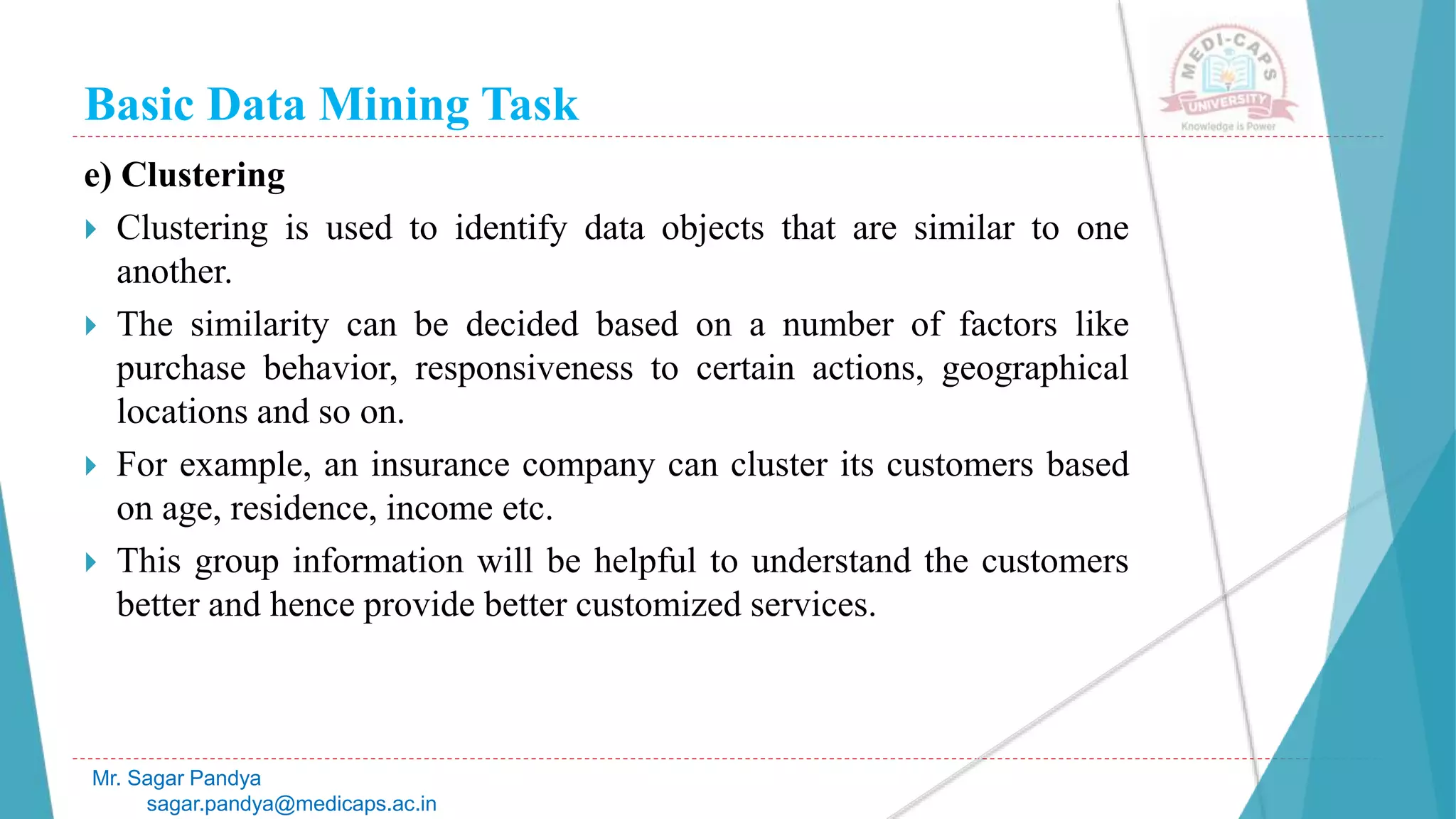 Basic Data Mining Task
Mr. Sagar Pandya
sagar.pandya@medicaps.ac.in
e) Clustering
 Clustering is used to identify data objects that are similar to one
another.
 The similarity can be decided based on a number of factors like
purchase behavior, responsiveness to certain actions, geographical
locations and so on.
 For example, an insurance company can cluster its customers based
on age, residence, income etc.
 This group information will be helpful to understand the customers
better and hence provide better customized services.
 