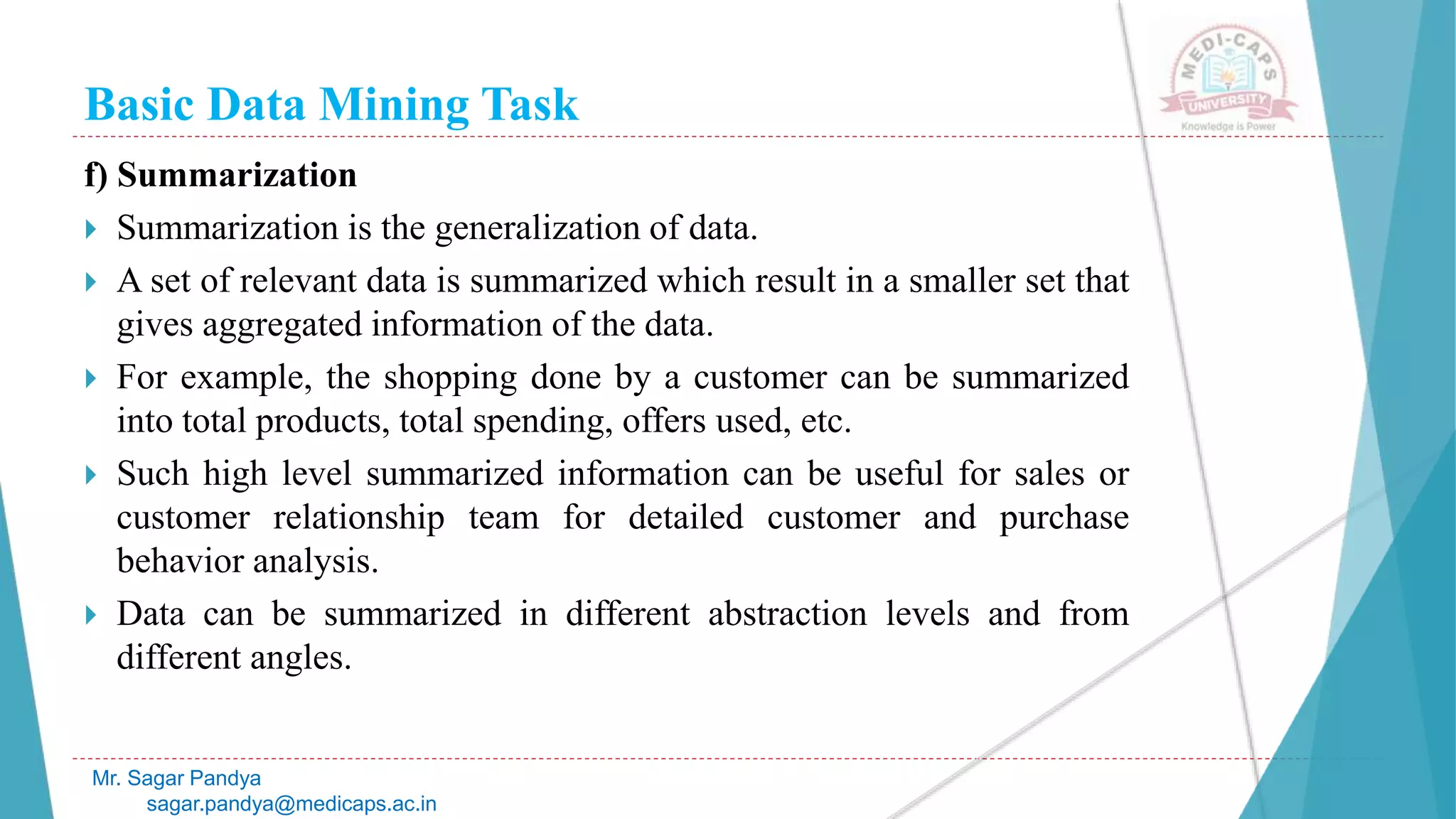 Basic Data Mining Task
Mr. Sagar Pandya
sagar.pandya@medicaps.ac.in
f) Summarization
 Summarization is the generalization of data.
 A set of relevant data is summarized which result in a smaller set that
gives aggregated information of the data.
 For example, the shopping done by a customer can be summarized
into total products, total spending, offers used, etc.
 Such high level summarized information can be useful for sales or
customer relationship team for detailed customer and purchase
behavior analysis.
 Data can be summarized in different abstraction levels and from
different angles.
 