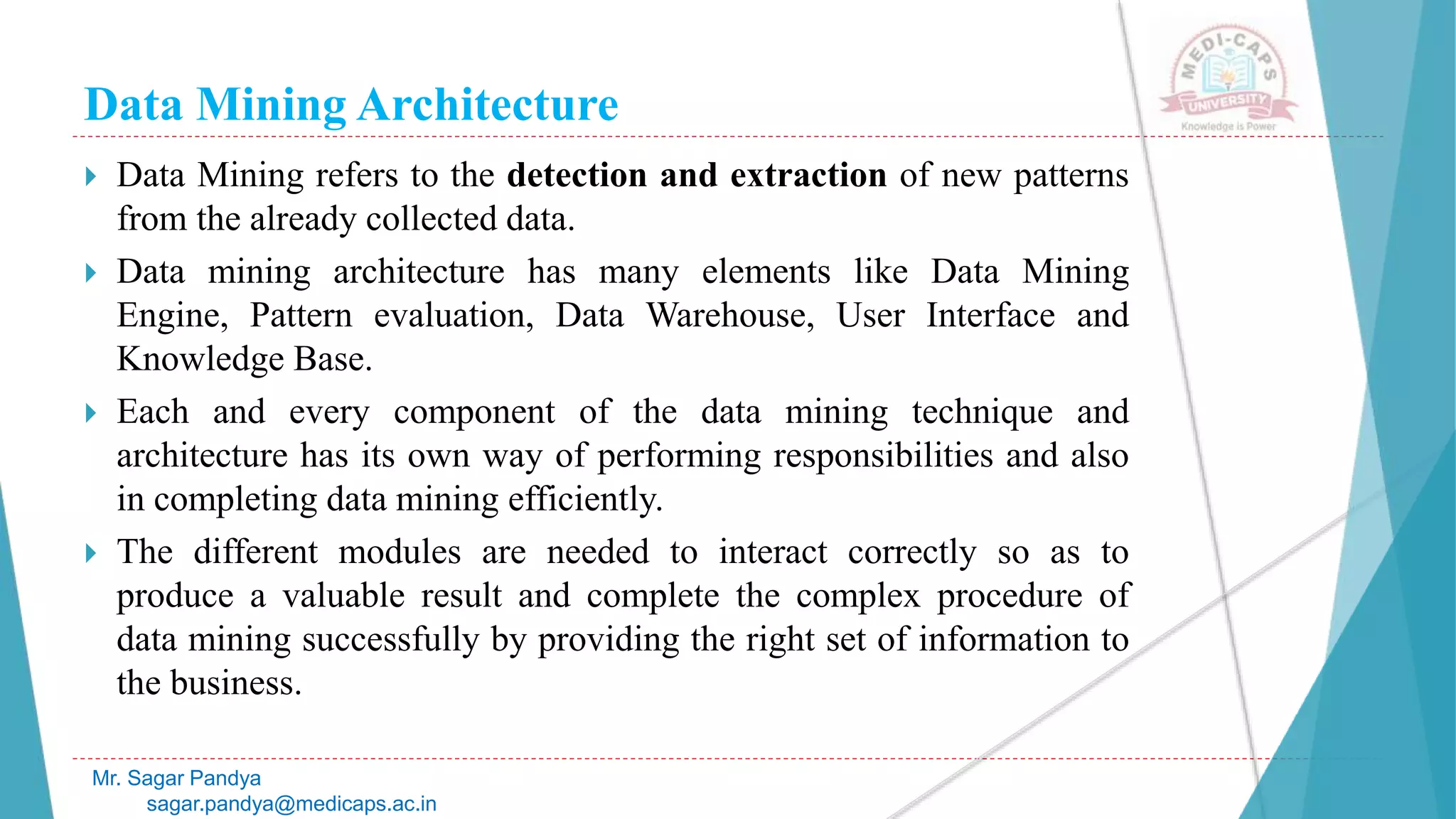 Data Mining Architecture
Mr. Sagar Pandya
sagar.pandya@medicaps.ac.in
 Data Mining refers to the detection and extraction of new patterns
from the already collected data.
 Data mining architecture has many elements like Data Mining
Engine, Pattern evaluation, Data Warehouse, User Interface and
Knowledge Base.
 Each and every component of the data mining technique and
architecture has its own way of performing responsibilities and also
in completing data mining efficiently.
 The different modules are needed to interact correctly so as to
produce a valuable result and complete the complex procedure of
data mining successfully by providing the right set of information to
the business.
 