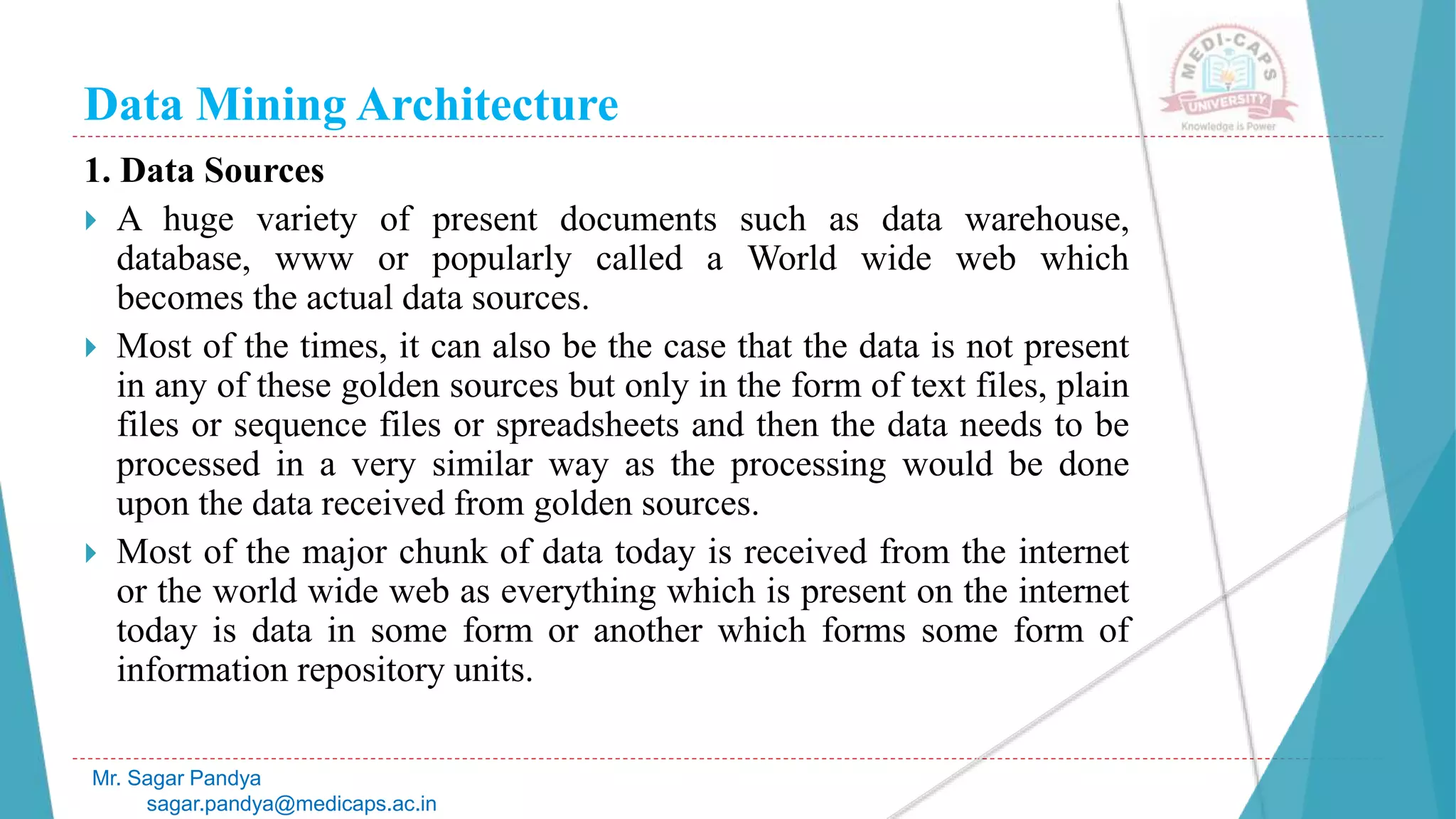 Data Mining Architecture
Mr. Sagar Pandya
sagar.pandya@medicaps.ac.in
1. Data Sources
 A huge variety of present documents such as data warehouse,
database, www or popularly called a World wide web which
becomes the actual data sources.
 Most of the times, it can also be the case that the data is not present
in any of these golden sources but only in the form of text files, plain
files or sequence files or spreadsheets and then the data needs to be
processed in a very similar way as the processing would be done
upon the data received from golden sources.
 Most of the major chunk of data today is received from the internet
or the world wide web as everything which is present on the internet
today is data in some form or another which forms some form of
information repository units.
 
