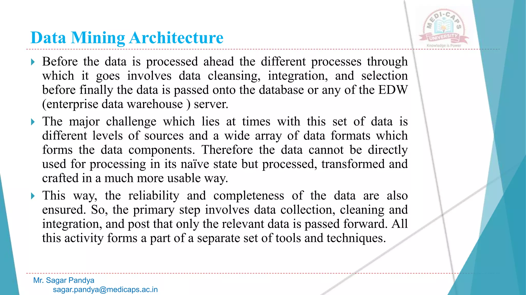 Data Mining Architecture
Mr. Sagar Pandya
sagar.pandya@medicaps.ac.in
 Before the data is processed ahead the different processes through
which it goes involves data cleansing, integration, and selection
before finally the data is passed onto the database or any of the EDW
(enterprise data warehouse ) server.
 The major challenge which lies at times with this set of data is
different levels of sources and a wide array of data formats which
forms the data components. Therefore the data cannot be directly
used for processing in its naïve state but processed, transformed and
crafted in a much more usable way.
 This way, the reliability and completeness of the data are also
ensured. So, the primary step involves data collection, cleaning and
integration, and post that only the relevant data is passed forward. All
this activity forms a part of a separate set of tools and techniques.
 