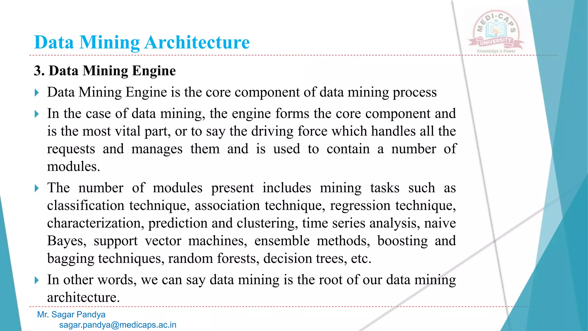 Data Mining Architecture
Mr. Sagar Pandya
sagar.pandya@medicaps.ac.in
3. Data Mining Engine
 Data Mining Engine is the core component of data mining process
 In the case of data mining, the engine forms the core component and
is the most vital part, or to say the driving force which handles all the
requests and manages them and is used to contain a number of
modules.
 The number of modules present includes mining tasks such as
classification technique, association technique, regression technique,
characterization, prediction and clustering, time series analysis, naive
Bayes, support vector machines, ensemble methods, boosting and
bagging techniques, random forests, decision trees, etc.
 In other words, we can say data mining is the root of our data mining
architecture.
 