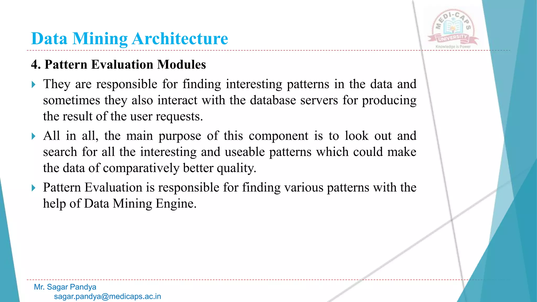 Data Mining Architecture
Mr. Sagar Pandya
sagar.pandya@medicaps.ac.in
4. Pattern Evaluation Modules
 They are responsible for finding interesting patterns in the data and
sometimes they also interact with the database servers for producing
the result of the user requests.
 All in all, the main purpose of this component is to look out and
search for all the interesting and useable patterns which could make
the data of comparatively better quality.
 Pattern Evaluation is responsible for finding various patterns with the
help of Data Mining Engine.
 