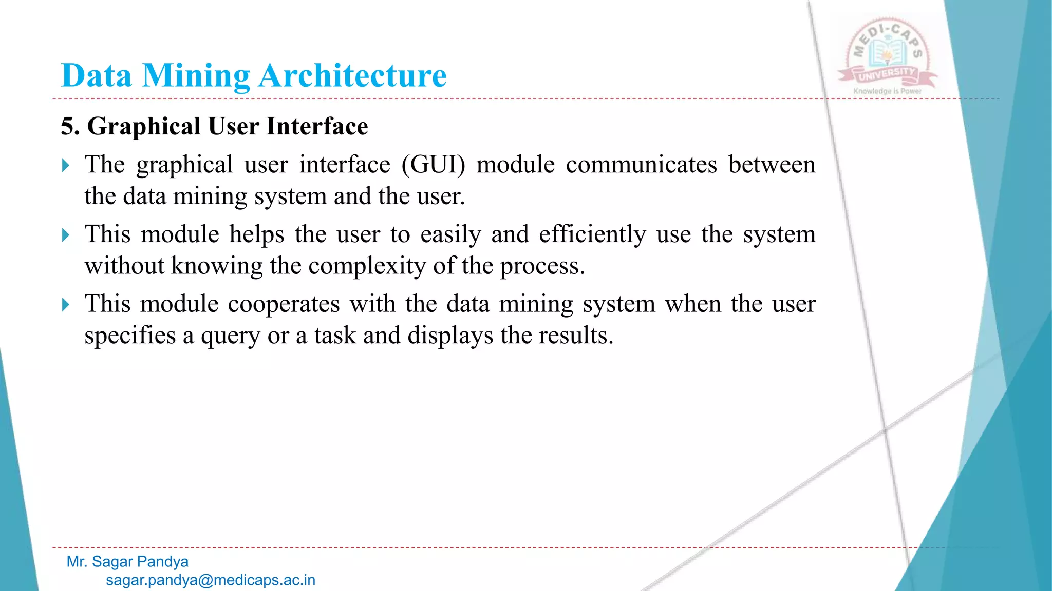 Data Mining Architecture
Mr. Sagar Pandya
sagar.pandya@medicaps.ac.in
5. Graphical User Interface
 The graphical user interface (GUI) module communicates between
the data mining system and the user.
 This module helps the user to easily and efficiently use the system
without knowing the complexity of the process.
 This module cooperates with the data mining system when the user
specifies a query or a task and displays the results.
 