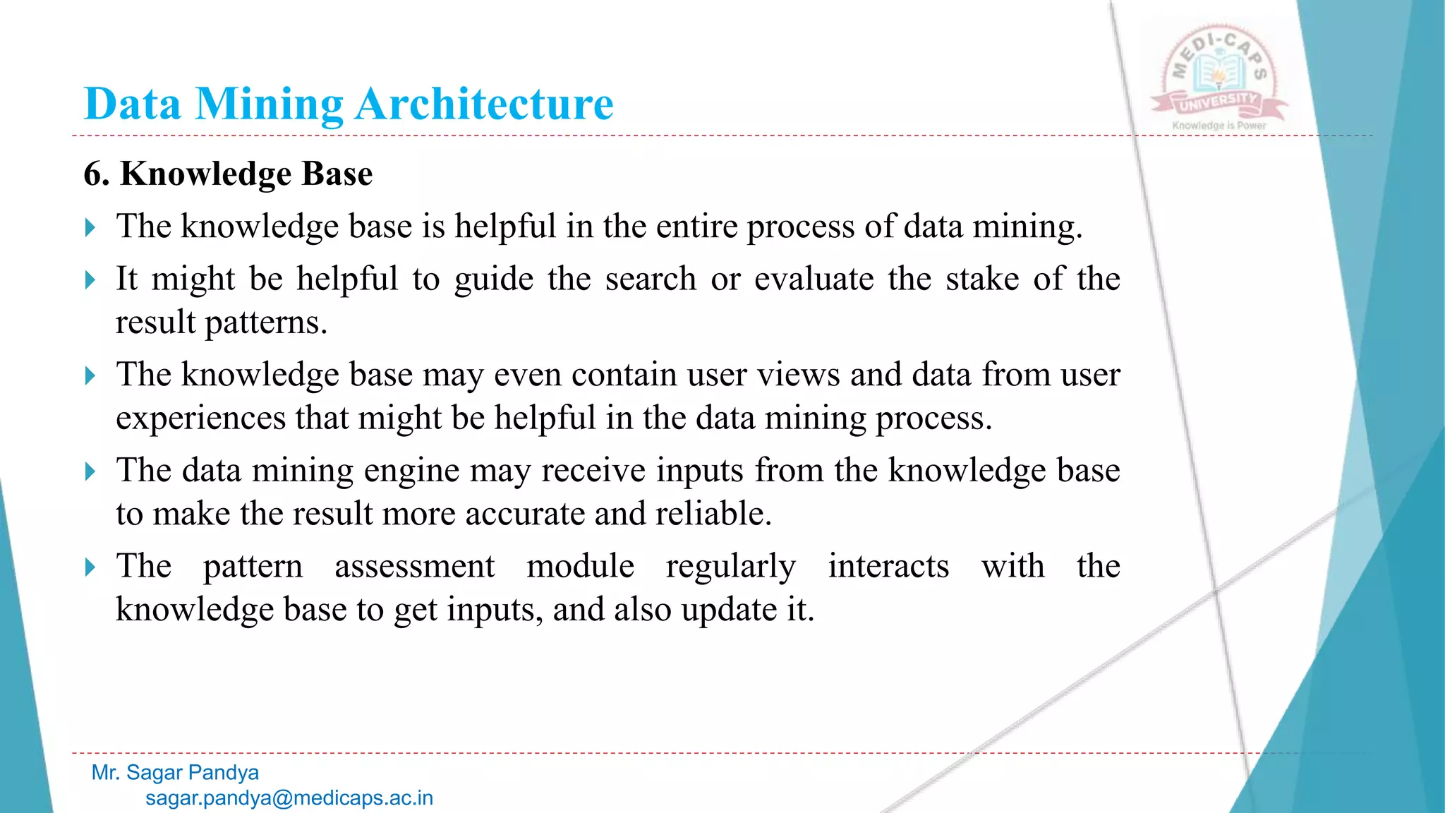 Data Mining Architecture
Mr. Sagar Pandya
sagar.pandya@medicaps.ac.in
6. Knowledge Base
 The knowledge base is helpful in the entire process of data mining.
 It might be helpful to guide the search or evaluate the stake of the
result patterns.
 The knowledge base may even contain user views and data from user
experiences that might be helpful in the data mining process.
 The data mining engine may receive inputs from the knowledge base
to make the result more accurate and reliable.
 The pattern assessment module regularly interacts with the
knowledge base to get inputs, and also update it.
 