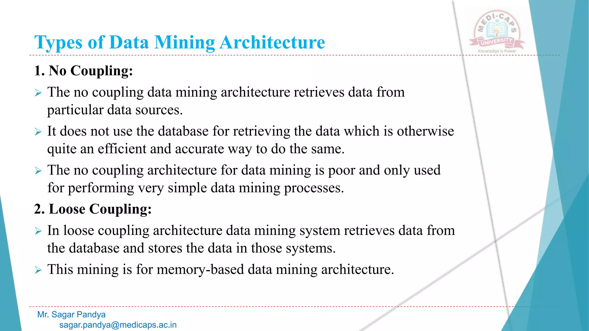 Types of Data Mining Architecture
Mr. Sagar Pandya
sagar.pandya@medicaps.ac.in
1. No Coupling:
 The no coupling data mining architecture retrieves data from
particular data sources.
 It does not use the database for retrieving the data which is otherwise
quite an efficient and accurate way to do the same.
 The no coupling architecture for data mining is poor and only used
for performing very simple data mining processes.
2. Loose Coupling:
 In loose coupling architecture data mining system retrieves data from
the database and stores the data in those systems.
 This mining is for memory-based data mining architecture.
 