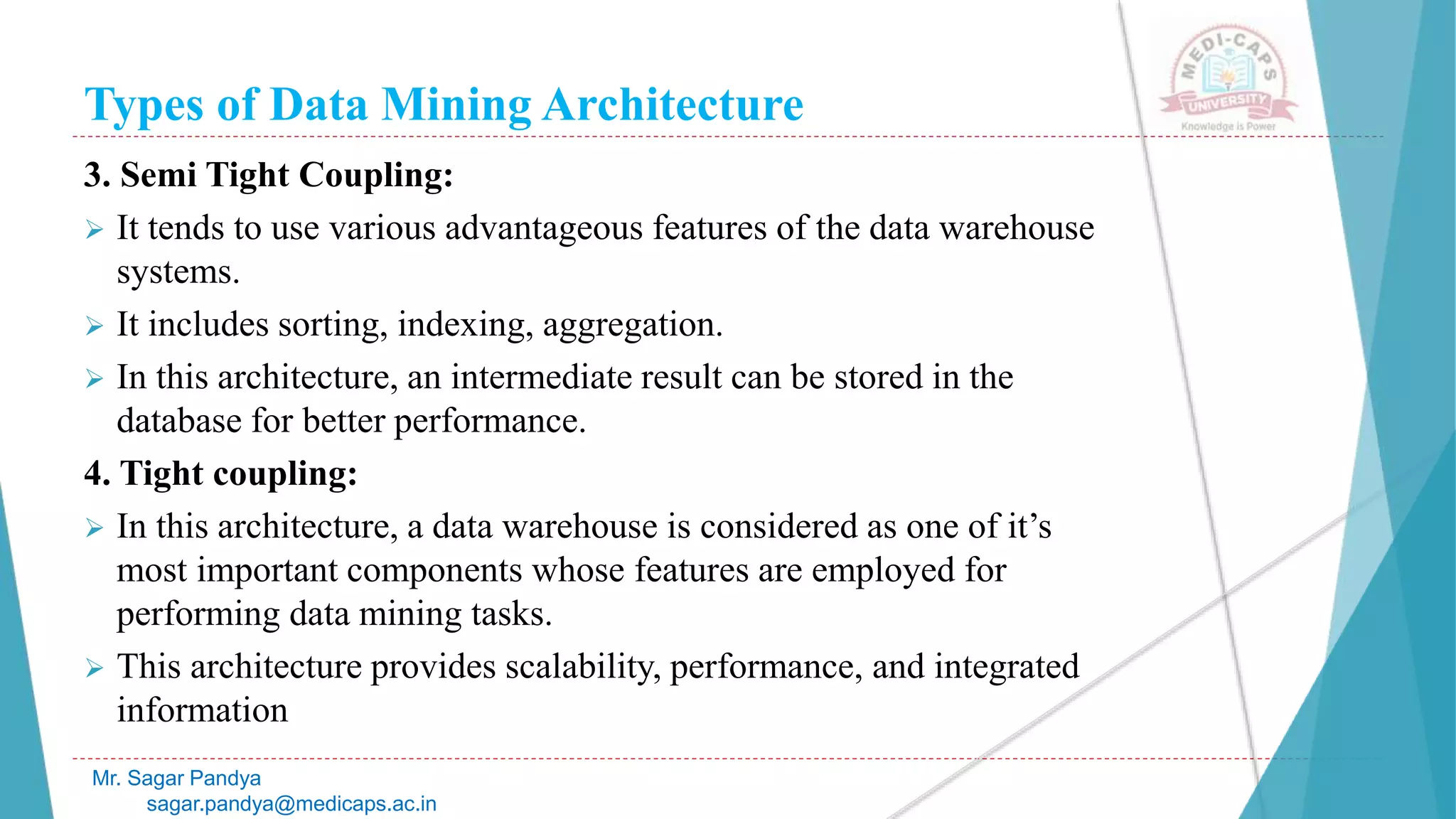 Types of Data Mining Architecture
Mr. Sagar Pandya
sagar.pandya@medicaps.ac.in
3. Semi Tight Coupling:
 It tends to use various advantageous features of the data warehouse
systems.
 It includes sorting, indexing, aggregation.
 In this architecture, an intermediate result can be stored in the
database for better performance.
4. Tight coupling:
 In this architecture, a data warehouse is considered as one of it’s
most important components whose features are employed for
performing data mining tasks.
 This architecture provides scalability, performance, and integrated
information
 
