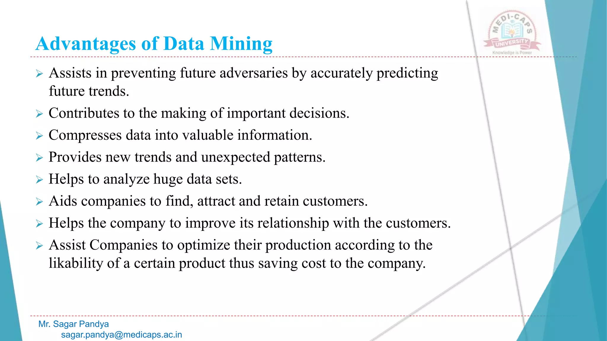 Advantages of Data Mining
Mr. Sagar Pandya
sagar.pandya@medicaps.ac.in
 Assists in preventing future adversaries by accurately predicting
future trends.
 Contributes to the making of important decisions.
 Compresses data into valuable information.
 Provides new trends and unexpected patterns.
 Helps to analyze huge data sets.
 Aids companies to find, attract and retain customers.
 Helps the company to improve its relationship with the customers.
 Assist Companies to optimize their production according to the
likability of a certain product thus saving cost to the company.
 