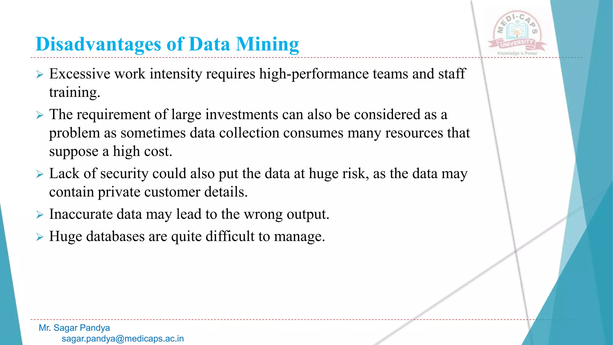 Disadvantages of Data Mining
Mr. Sagar Pandya
sagar.pandya@medicaps.ac.in
 Excessive work intensity requires high-performance teams and staff
training.
 The requirement of large investments can also be considered as a
problem as sometimes data collection consumes many resources that
suppose a high cost.
 Lack of security could also put the data at huge risk, as the data may
contain private customer details.
 Inaccurate data may lead to the wrong output.
 Huge databases are quite difficult to manage.
 