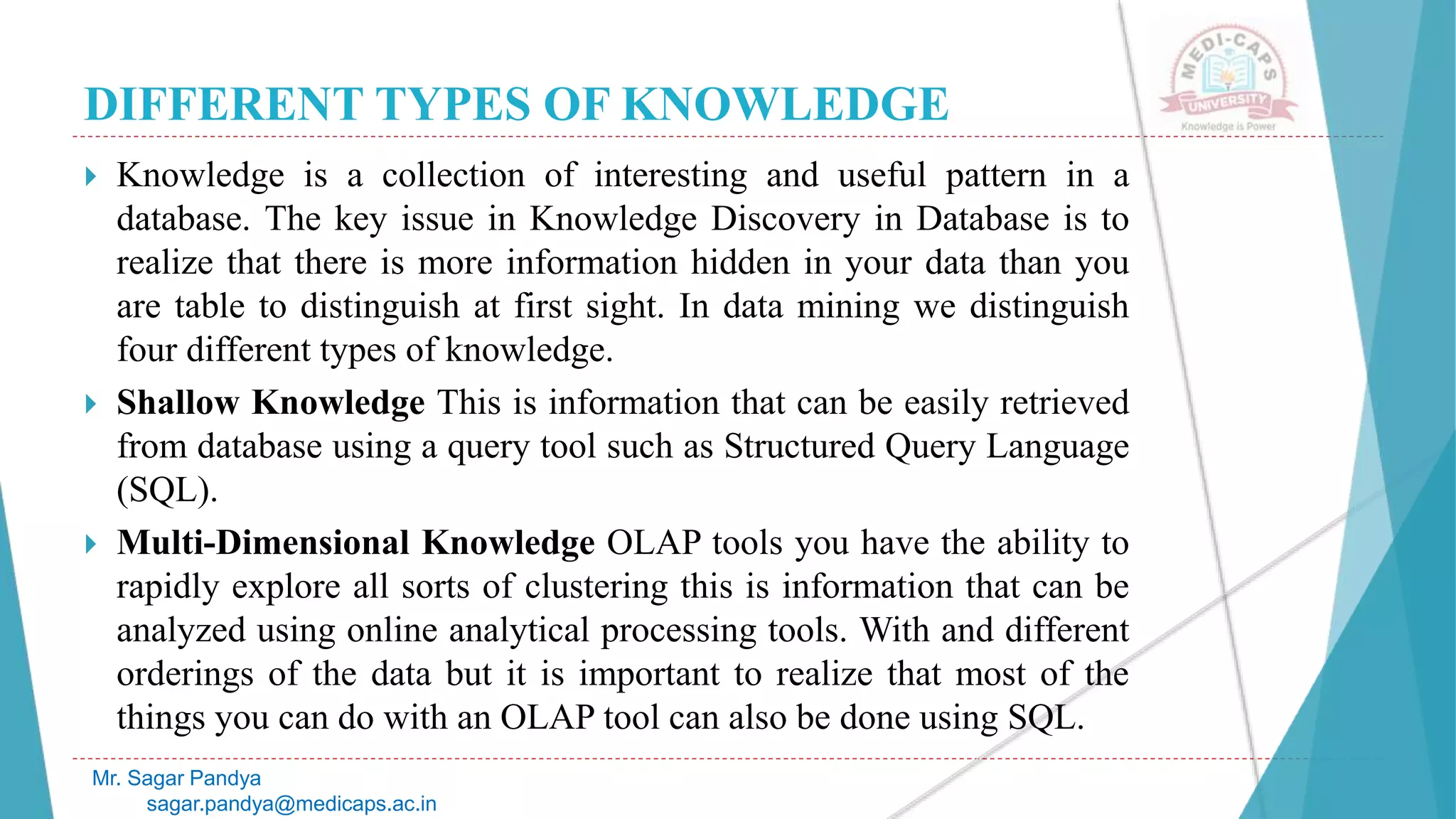 DIFFERENT TYPES OF KNOWLEDGE
Mr. Sagar Pandya
sagar.pandya@medicaps.ac.in
 Knowledge is a collection of interesting and useful pattern in a
database. The key issue in Knowledge Discovery in Database is to
realize that there is more information hidden in your data than you
are table to distinguish at first sight. In data mining we distinguish
four different types of knowledge.
 Shallow Knowledge This is information that can be easily retrieved
from database using a query tool such as Structured Query Language
(SQL).
 Multi-Dimensional Knowledge OLAP tools you have the ability to
rapidly explore all sorts of clustering this is information that can be
analyzed using online analytical processing tools. With and different
orderings of the data but it is important to realize that most of the
things you can do with an OLAP tool can also be done using SQL.
 