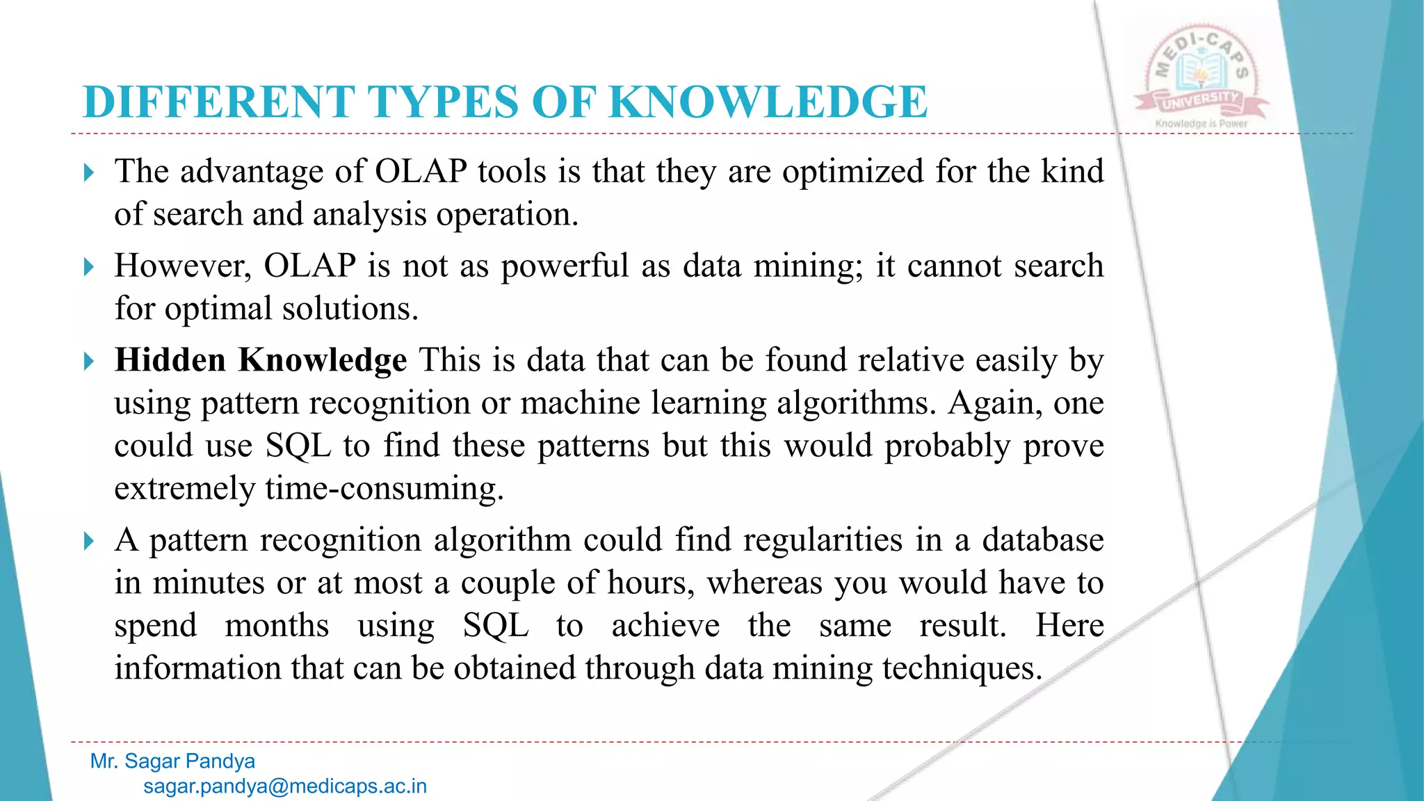DIFFERENT TYPES OF KNOWLEDGE
Mr. Sagar Pandya
sagar.pandya@medicaps.ac.in
 The advantage of OLAP tools is that they are optimized for the kind
of search and analysis operation.
 However, OLAP is not as powerful as data mining; it cannot search
for optimal solutions.
 Hidden Knowledge This is data that can be found relative easily by
using pattern recognition or machine learning algorithms. Again, one
could use SQL to find these patterns but this would probably prove
extremely time-consuming.
 A pattern recognition algorithm could find regularities in a database
in minutes or at most a couple of hours, whereas you would have to
spend months using SQL to achieve the same result. Here
information that can be obtained through data mining techniques.
 