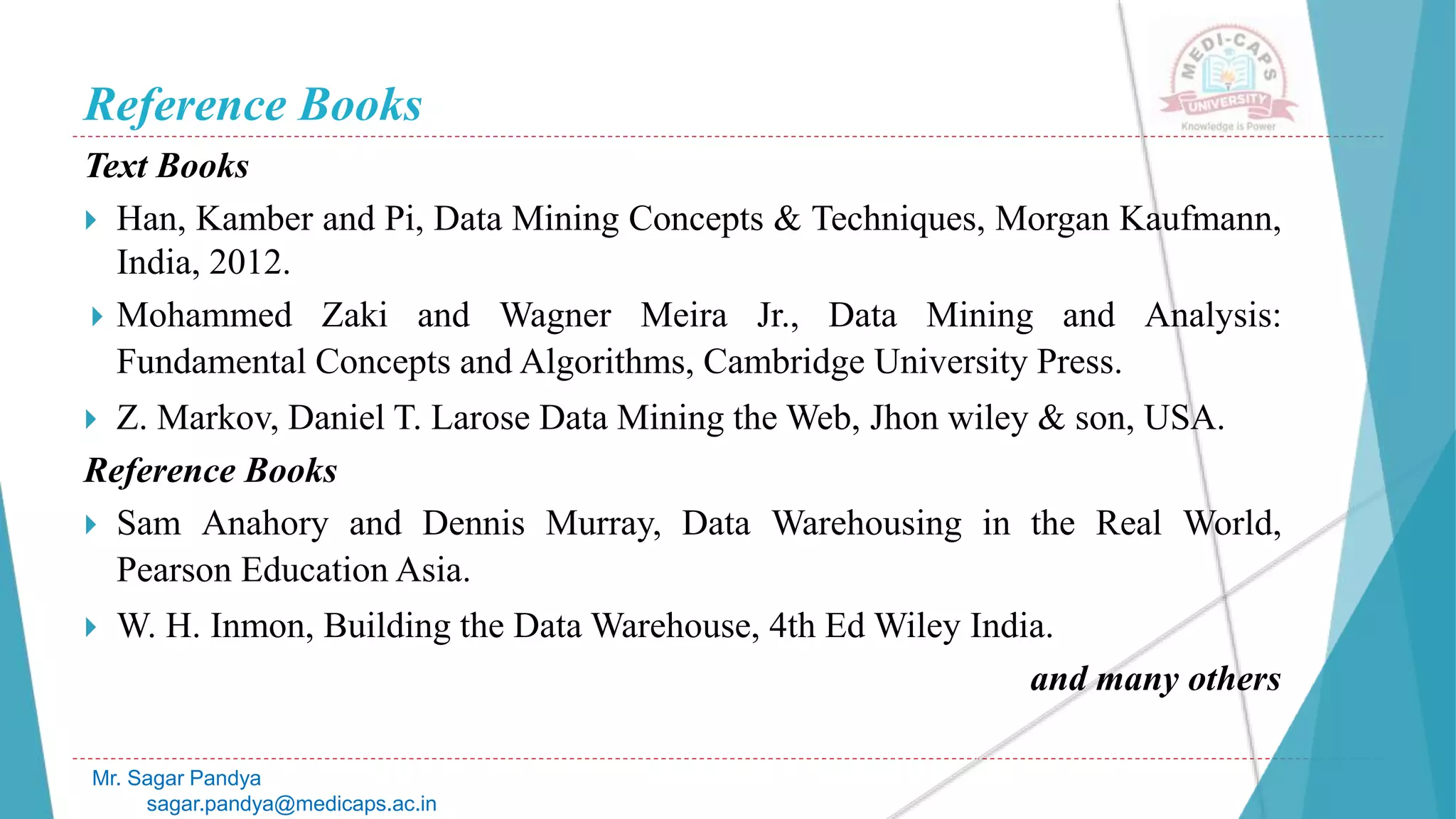 Reference Books
Text Books
 Han, Kamber and Pi, Data Mining Concepts & Techniques, Morgan Kaufmann,
India, 2012.
 Mohammed Zaki and Wagner Meira Jr., Data Mining and Analysis:
Fundamental Concepts and Algorithms, Cambridge University Press.
 Z. Markov, Daniel T. Larose Data Mining the Web, Jhon wiley & son, USA.
Reference Books
 Sam Anahory and Dennis Murray, Data Warehousing in the Real World,
Pearson Education Asia.
 W. H. Inmon, Building the Data Warehouse, 4th Ed Wiley India.
and many others
Mr. Sagar Pandya
sagar.pandya@medicaps.ac.in
 
