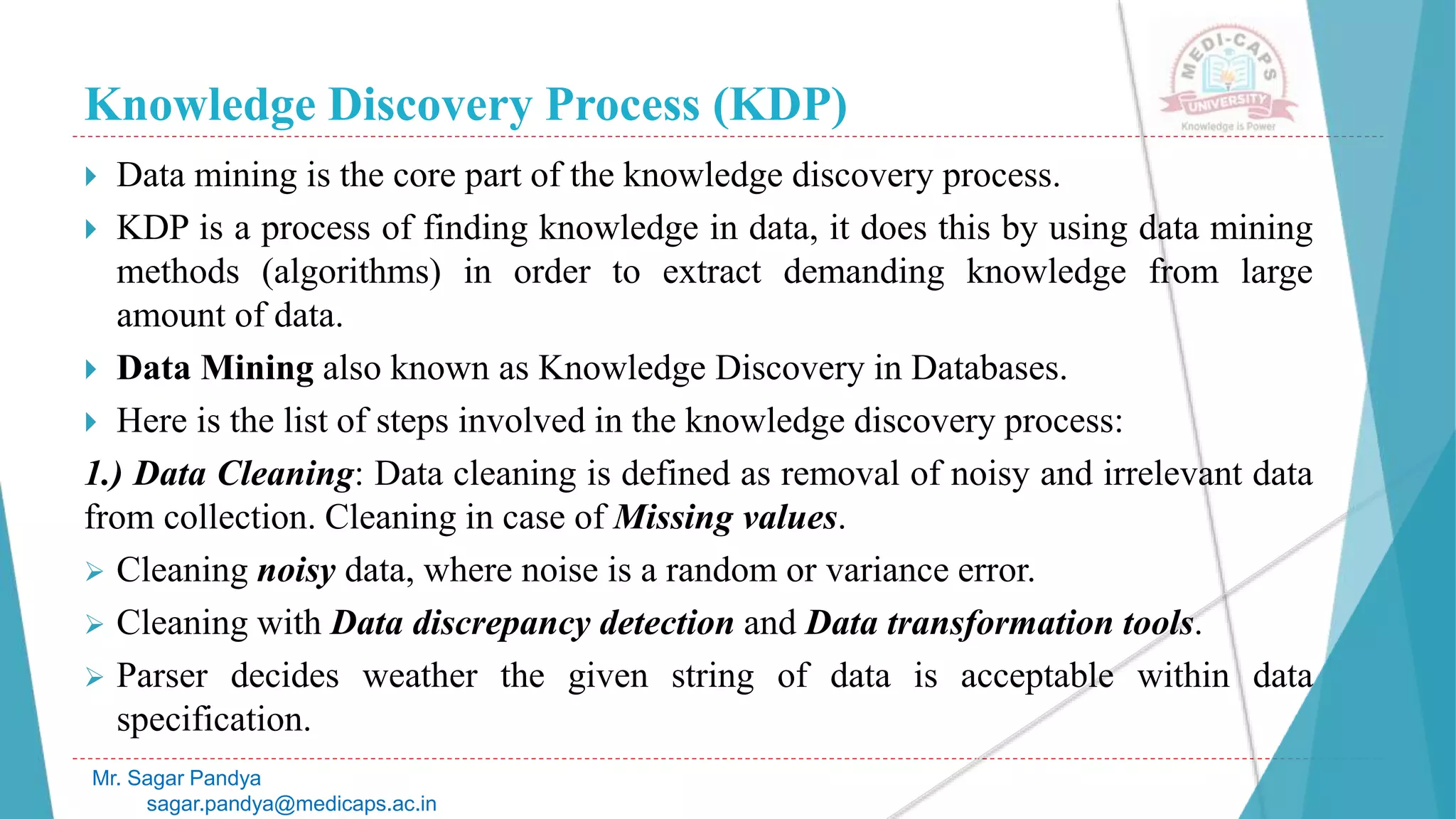 Knowledge Discovery Process (KDP)
Mr. Sagar Pandya
sagar.pandya@medicaps.ac.in
 Data mining is the core part of the knowledge discovery process.
 KDP is a process of finding knowledge in data, it does this by using data mining
methods (algorithms) in order to extract demanding knowledge from large
amount of data.
 Data Mining also known as Knowledge Discovery in Databases.
 Here is the list of steps involved in the knowledge discovery process:
1.) Data Cleaning: Data cleaning is defined as removal of noisy and irrelevant data
from collection. Cleaning in case of Missing values.
 Cleaning noisy data, where noise is a random or variance error.
 Cleaning with Data discrepancy detection and Data transformation tools.
 Parser decides weather the given string of data is acceptable within data
specification.
 