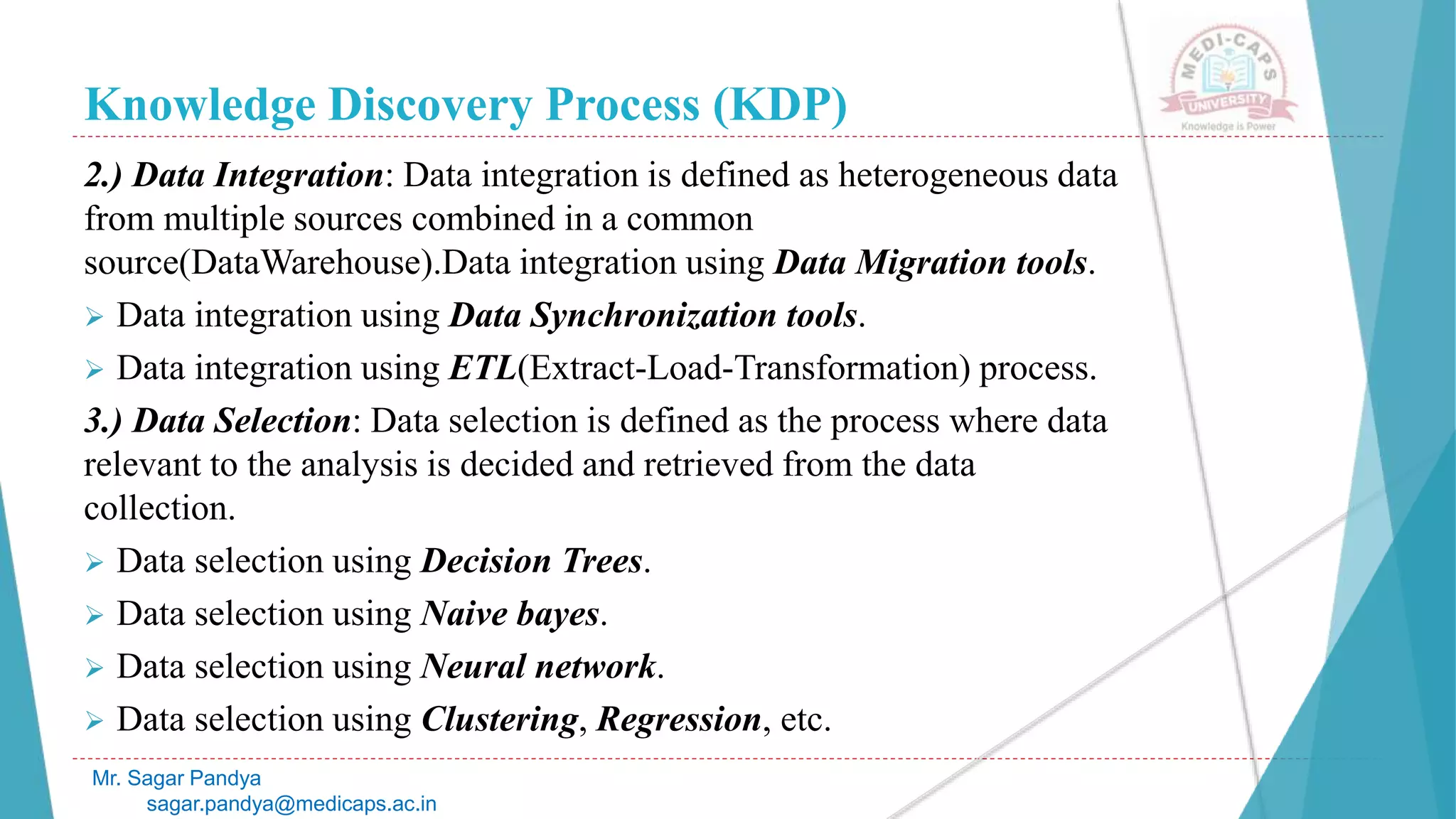 Knowledge Discovery Process (KDP)
Mr. Sagar Pandya
sagar.pandya@medicaps.ac.in
2.) Data Integration: Data integration is defined as heterogeneous data
from multiple sources combined in a common
source(DataWarehouse).Data integration using Data Migration tools.
 Data integration using Data Synchronization tools.
 Data integration using ETL(Extract-Load-Transformation) process.
3.) Data Selection: Data selection is defined as the process where data
relevant to the analysis is decided and retrieved from the data
collection.
 Data selection using Decision Trees.
 Data selection using Naive bayes.
 Data selection using Neural network.
 Data selection using Clustering, Regression, etc.
 