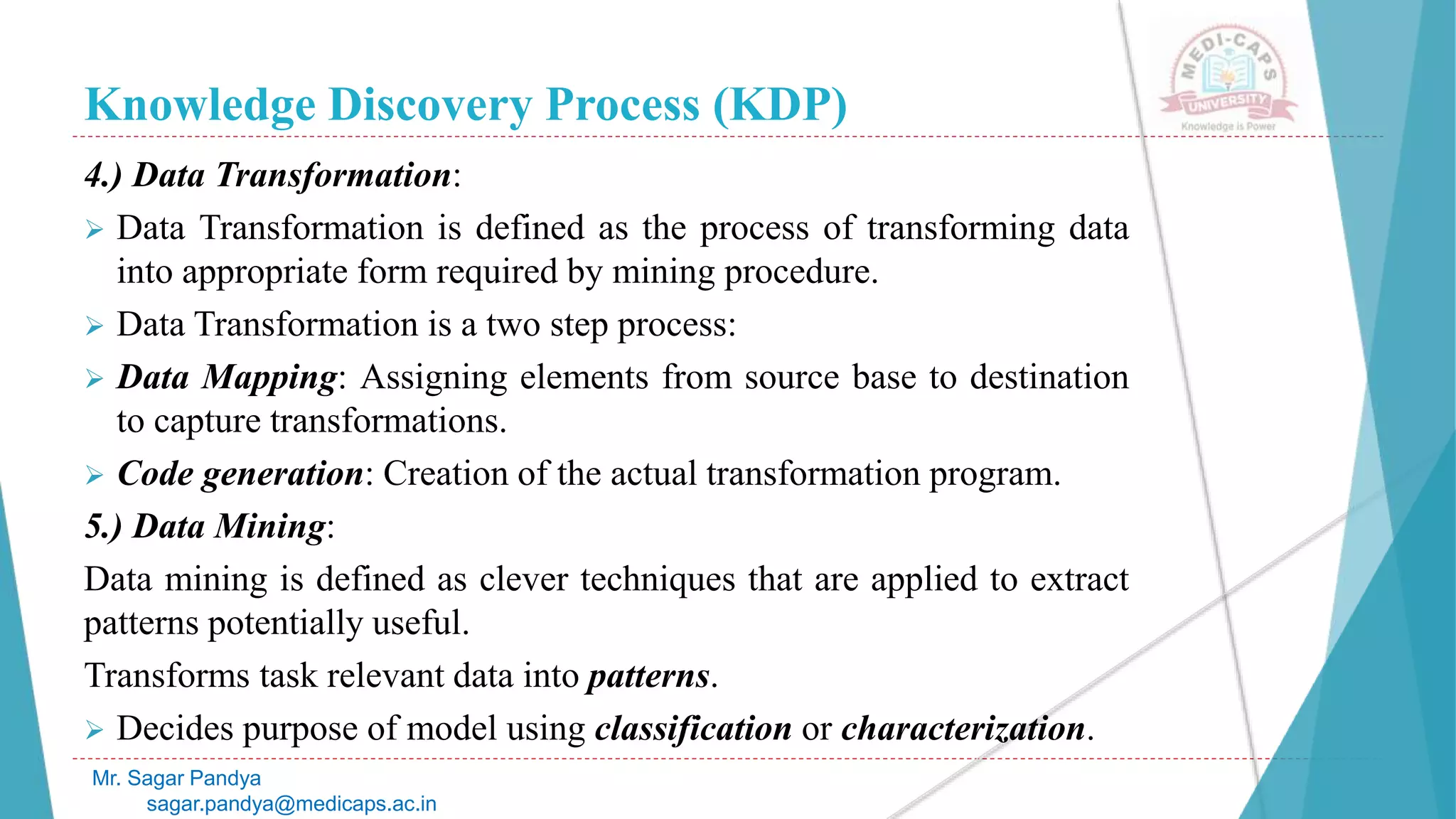 Knowledge Discovery Process (KDP)
Mr. Sagar Pandya
sagar.pandya@medicaps.ac.in
4.) Data Transformation:
 Data Transformation is defined as the process of transforming data
into appropriate form required by mining procedure.
 Data Transformation is a two step process:
 Data Mapping: Assigning elements from source base to destination
to capture transformations.
 Code generation: Creation of the actual transformation program.
5.) Data Mining:
Data mining is defined as clever techniques that are applied to extract
patterns potentially useful.
Transforms task relevant data into patterns.
 Decides purpose of model using classification or characterization.
 