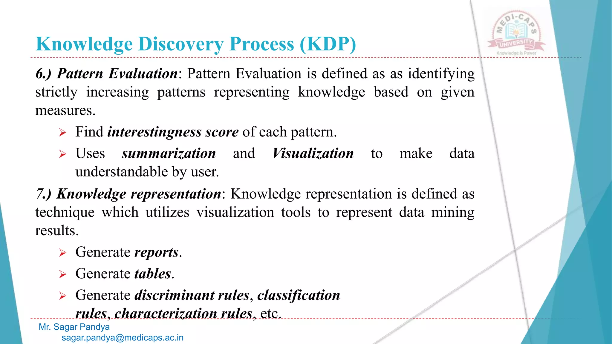 Knowledge Discovery Process (KDP)
Mr. Sagar Pandya
sagar.pandya@medicaps.ac.in
6.) Pattern Evaluation: Pattern Evaluation is defined as as identifying
strictly increasing patterns representing knowledge based on given
measures.
 Find interestingness score of each pattern.
 Uses summarization and Visualization to make data
understandable by user.
7.) Knowledge representation: Knowledge representation is defined as
technique which utilizes visualization tools to represent data mining
results.
 Generate reports.
 Generate tables.
 Generate discriminant rules, classification
rules, characterization rules, etc.
 