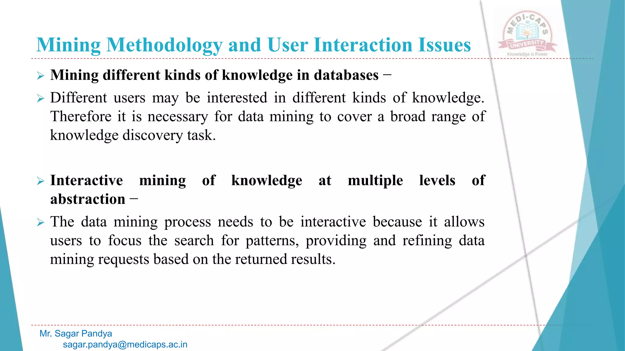 Mining Methodology and User Interaction Issues
Mr. Sagar Pandya
sagar.pandya@medicaps.ac.in
 Mining different kinds of knowledge in databases −
 Different users may be interested in different kinds of knowledge.
Therefore it is necessary for data mining to cover a broad range of
knowledge discovery task.
 Interactive mining of knowledge at multiple levels of
abstraction −
 The data mining process needs to be interactive because it allows
users to focus the search for patterns, providing and refining data
mining requests based on the returned results.
 