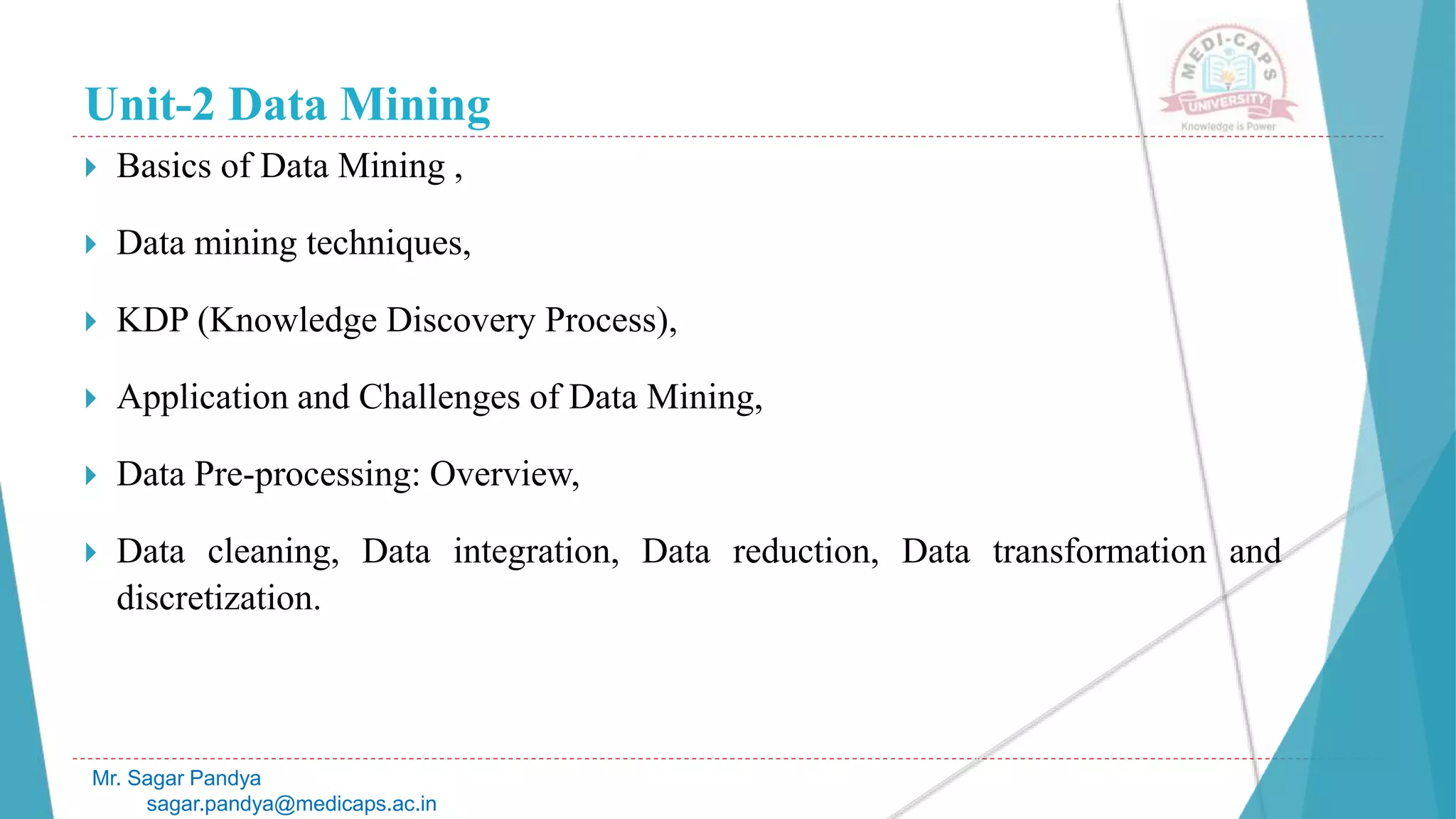 Unit-2 Data Mining
 Basics of Data Mining ,
 Data mining techniques,
 KDP (Knowledge Discovery Process),
 Application and Challenges of Data Mining,
 Data Pre-processing: Overview,
 Data cleaning, Data integration, Data reduction, Data transformation and
discretization.
Mr. Sagar Pandya
sagar.pandya@medicaps.ac.in
 