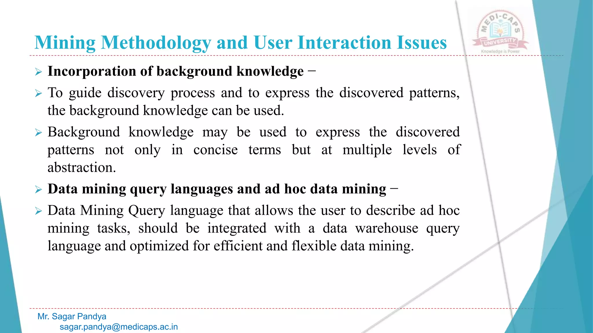 Mining Methodology and User Interaction Issues
Mr. Sagar Pandya
sagar.pandya@medicaps.ac.in
 Incorporation of background knowledge −
 To guide discovery process and to express the discovered patterns,
the background knowledge can be used.
 Background knowledge may be used to express the discovered
patterns not only in concise terms but at multiple levels of
abstraction.
 Data mining query languages and ad hoc data mining −
 Data Mining Query language that allows the user to describe ad hoc
mining tasks, should be integrated with a data warehouse query
language and optimized for efficient and flexible data mining.
 
