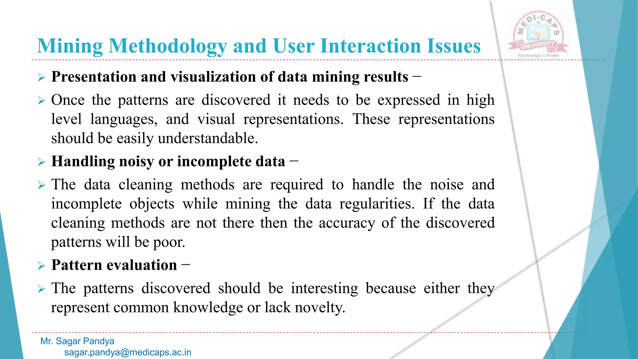 Mining Methodology and User Interaction Issues
Mr. Sagar Pandya
sagar.pandya@medicaps.ac.in
 Presentation and visualization of data mining results −
 Once the patterns are discovered it needs to be expressed in high
level languages, and visual representations. These representations
should be easily understandable.
 Handling noisy or incomplete data −
 The data cleaning methods are required to handle the noise and
incomplete objects while mining the data regularities. If the data
cleaning methods are not there then the accuracy of the discovered
patterns will be poor.
 Pattern evaluation −
 The patterns discovered should be interesting because either they
represent common knowledge or lack novelty.
 