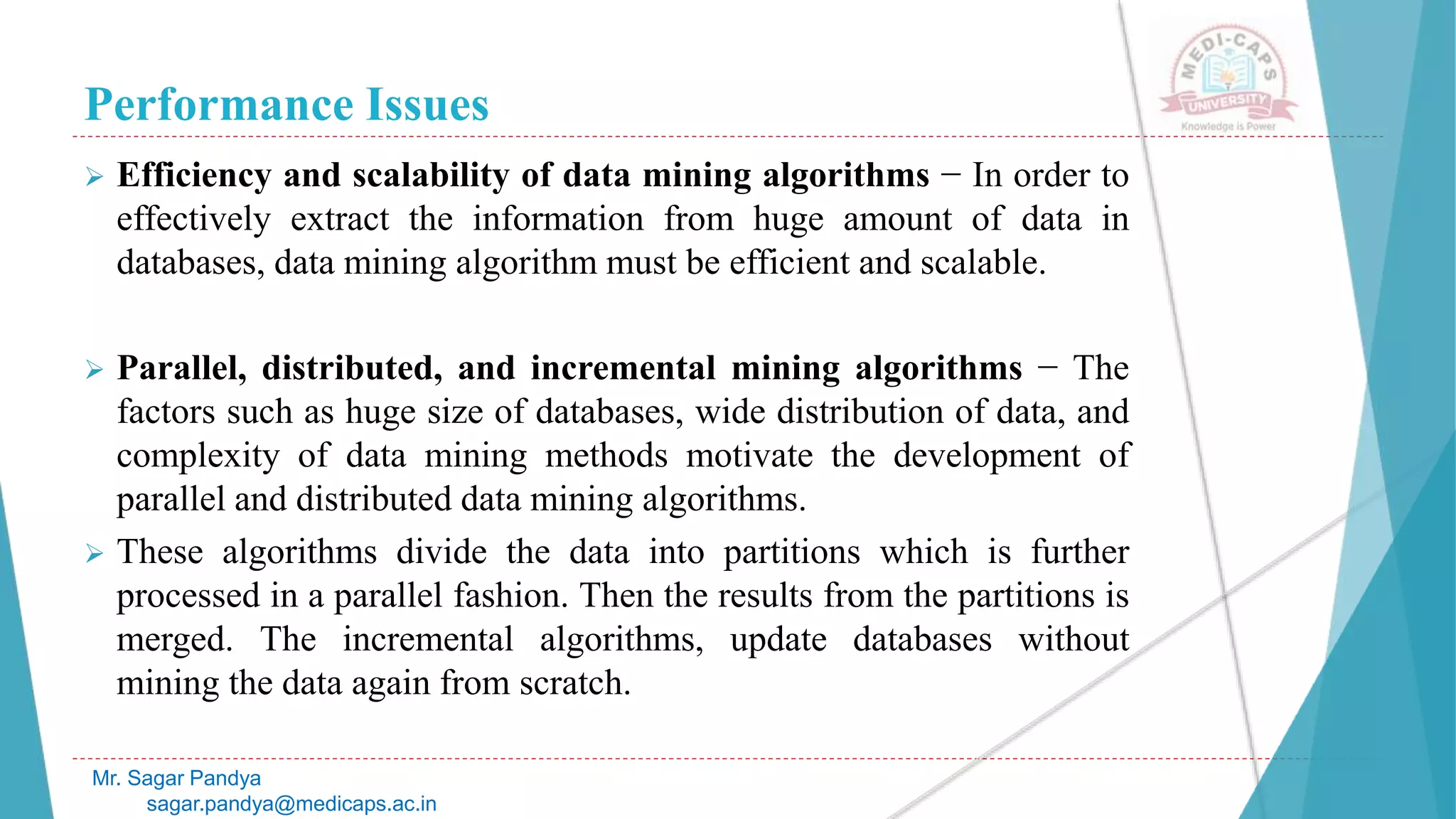 Performance Issues
Mr. Sagar Pandya
sagar.pandya@medicaps.ac.in
 Efficiency and scalability of data mining algorithms − In order to
effectively extract the information from huge amount of data in
databases, data mining algorithm must be efficient and scalable.
 Parallel, distributed, and incremental mining algorithms − The
factors such as huge size of databases, wide distribution of data, and
complexity of data mining methods motivate the development of
parallel and distributed data mining algorithms.
 These algorithms divide the data into partitions which is further
processed in a parallel fashion. Then the results from the partitions is
merged. The incremental algorithms, update databases without
mining the data again from scratch.
 