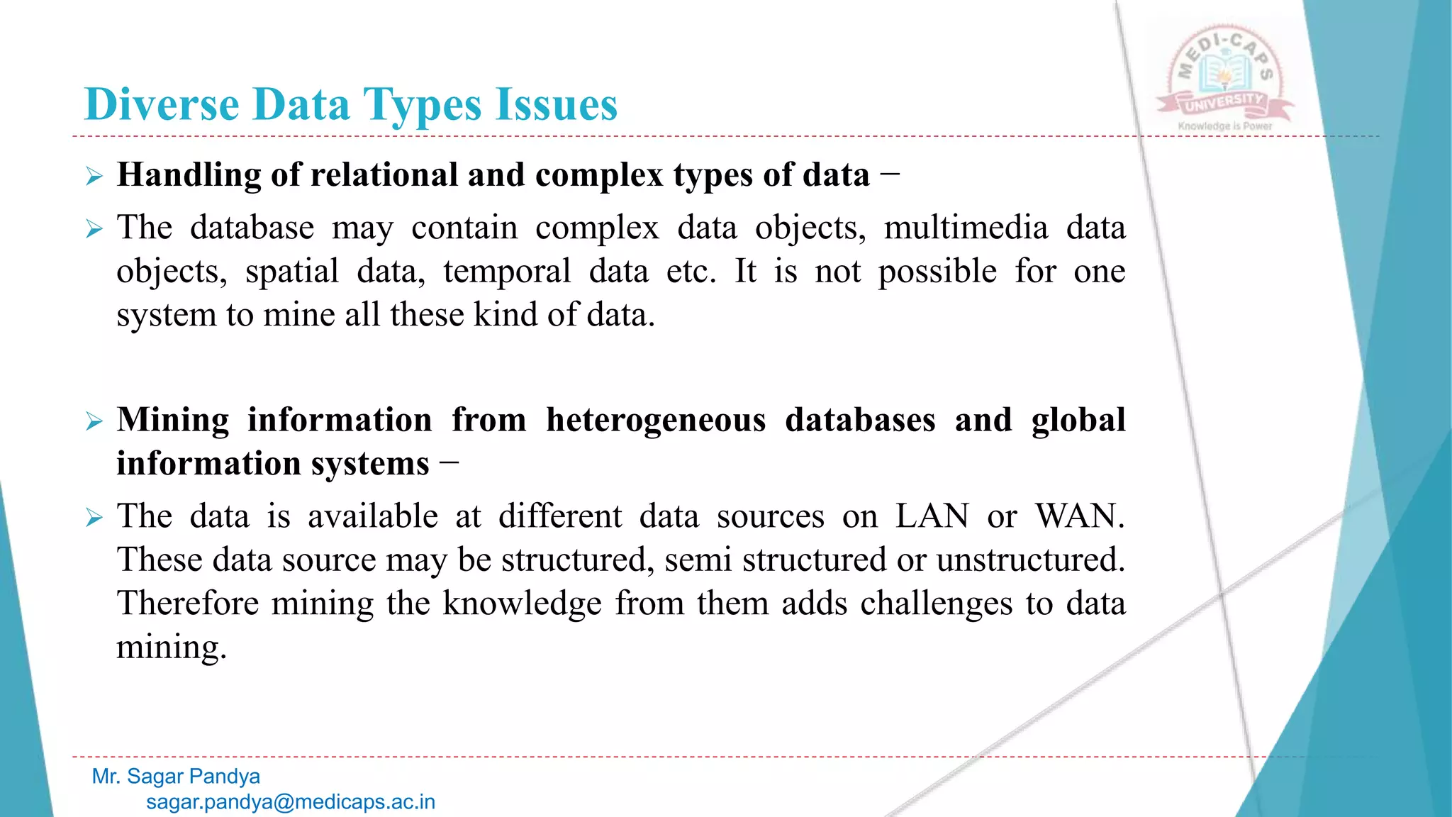 Diverse Data Types Issues
Mr. Sagar Pandya
sagar.pandya@medicaps.ac.in
 Handling of relational and complex types of data −
 The database may contain complex data objects, multimedia data
objects, spatial data, temporal data etc. It is not possible for one
system to mine all these kind of data.
 Mining information from heterogeneous databases and global
information systems −
 The data is available at different data sources on LAN or WAN.
These data source may be structured, semi structured or unstructured.
Therefore mining the knowledge from them adds challenges to data
mining.
 