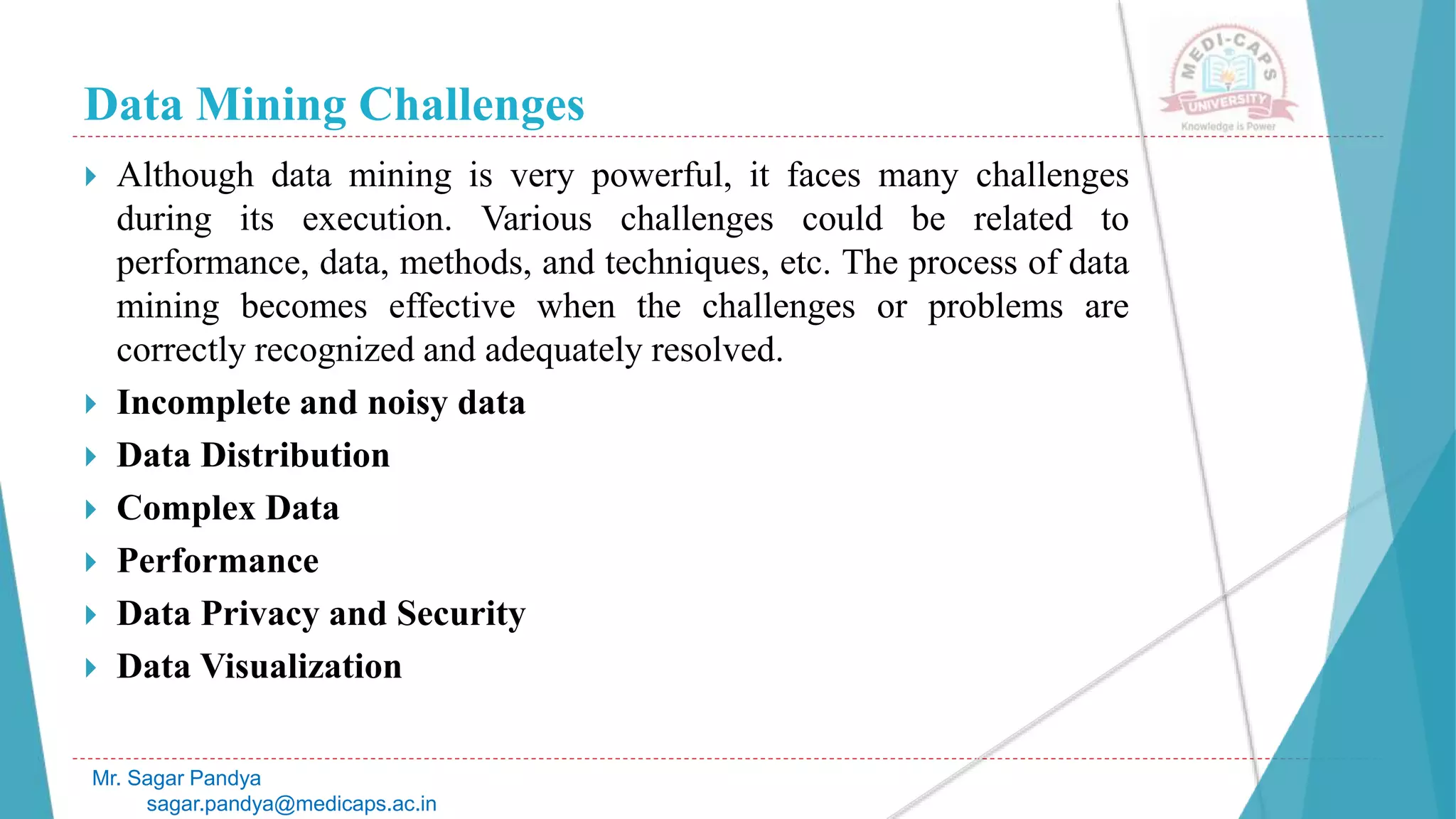 Data Mining Challenges
Mr. Sagar Pandya
sagar.pandya@medicaps.ac.in
 Although data mining is very powerful, it faces many challenges
during its execution. Various challenges could be related to
performance, data, methods, and techniques, etc. The process of data
mining becomes effective when the challenges or problems are
correctly recognized and adequately resolved.
 Incomplete and noisy data
 Data Distribution
 Complex Data
 Performance
 Data Privacy and Security
 Data Visualization
 