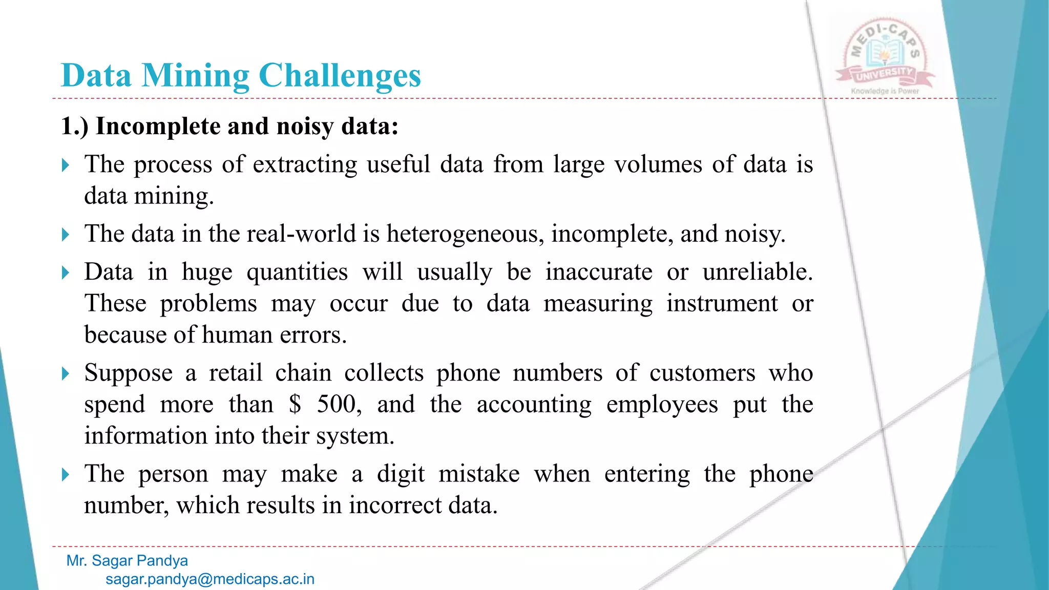 Data Mining Challenges
Mr. Sagar Pandya
sagar.pandya@medicaps.ac.in
1.) Incomplete and noisy data:
 The process of extracting useful data from large volumes of data is
data mining.
 The data in the real-world is heterogeneous, incomplete, and noisy.
 Data in huge quantities will usually be inaccurate or unreliable.
These problems may occur due to data measuring instrument or
because of human errors.
 Suppose a retail chain collects phone numbers of customers who
spend more than $ 500, and the accounting employees put the
information into their system.
 The person may make a digit mistake when entering the phone
number, which results in incorrect data.
 