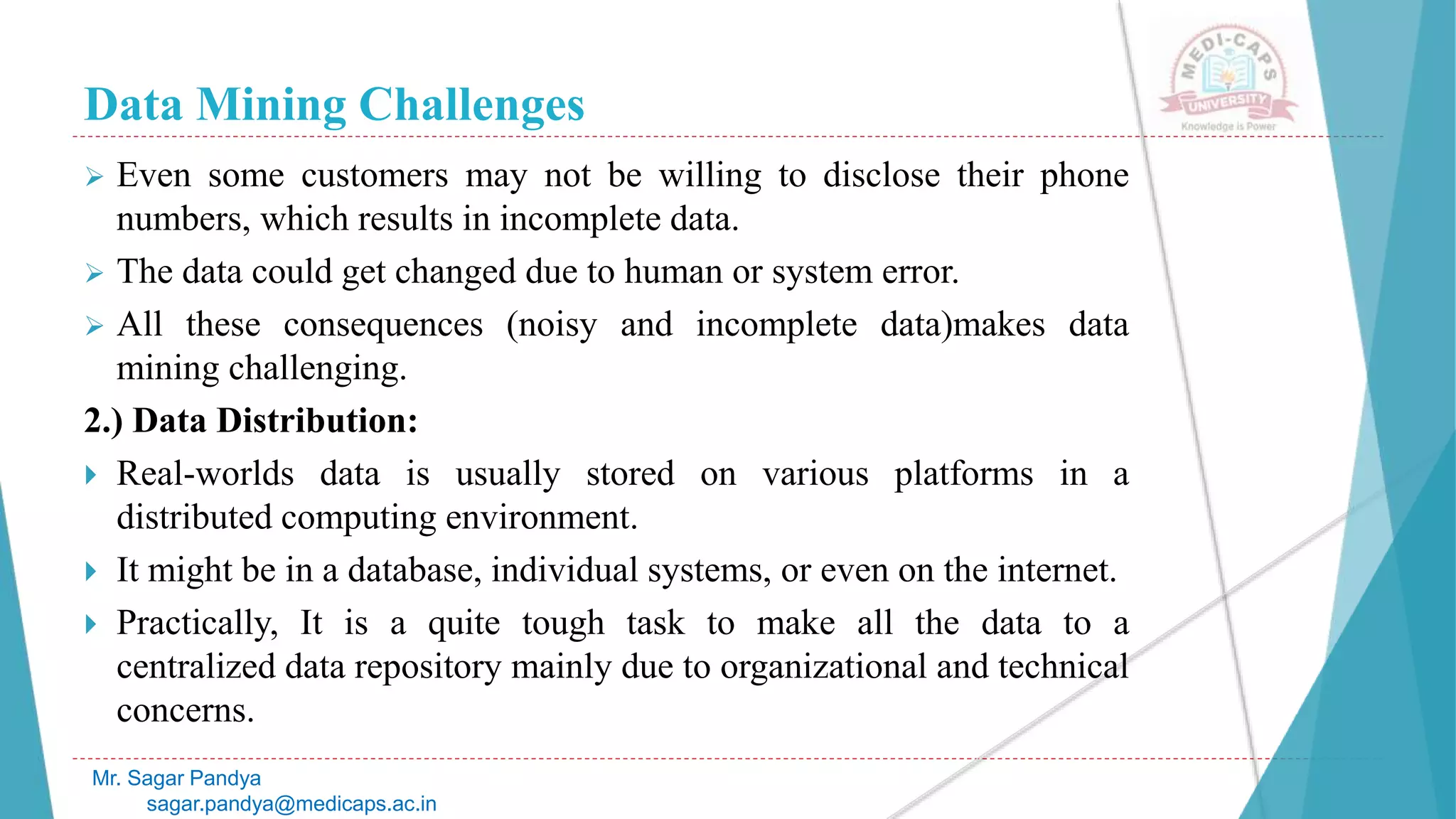 Data Mining Challenges
Mr. Sagar Pandya
sagar.pandya@medicaps.ac.in
 Even some customers may not be willing to disclose their phone
numbers, which results in incomplete data.
 The data could get changed due to human or system error.
 All these consequences (noisy and incomplete data)makes data
mining challenging.
2.) Data Distribution:
 Real-worlds data is usually stored on various platforms in a
distributed computing environment.
 It might be in a database, individual systems, or even on the internet.
 Practically, It is a quite tough task to make all the data to a
centralized data repository mainly due to organizational and technical
concerns.
 
