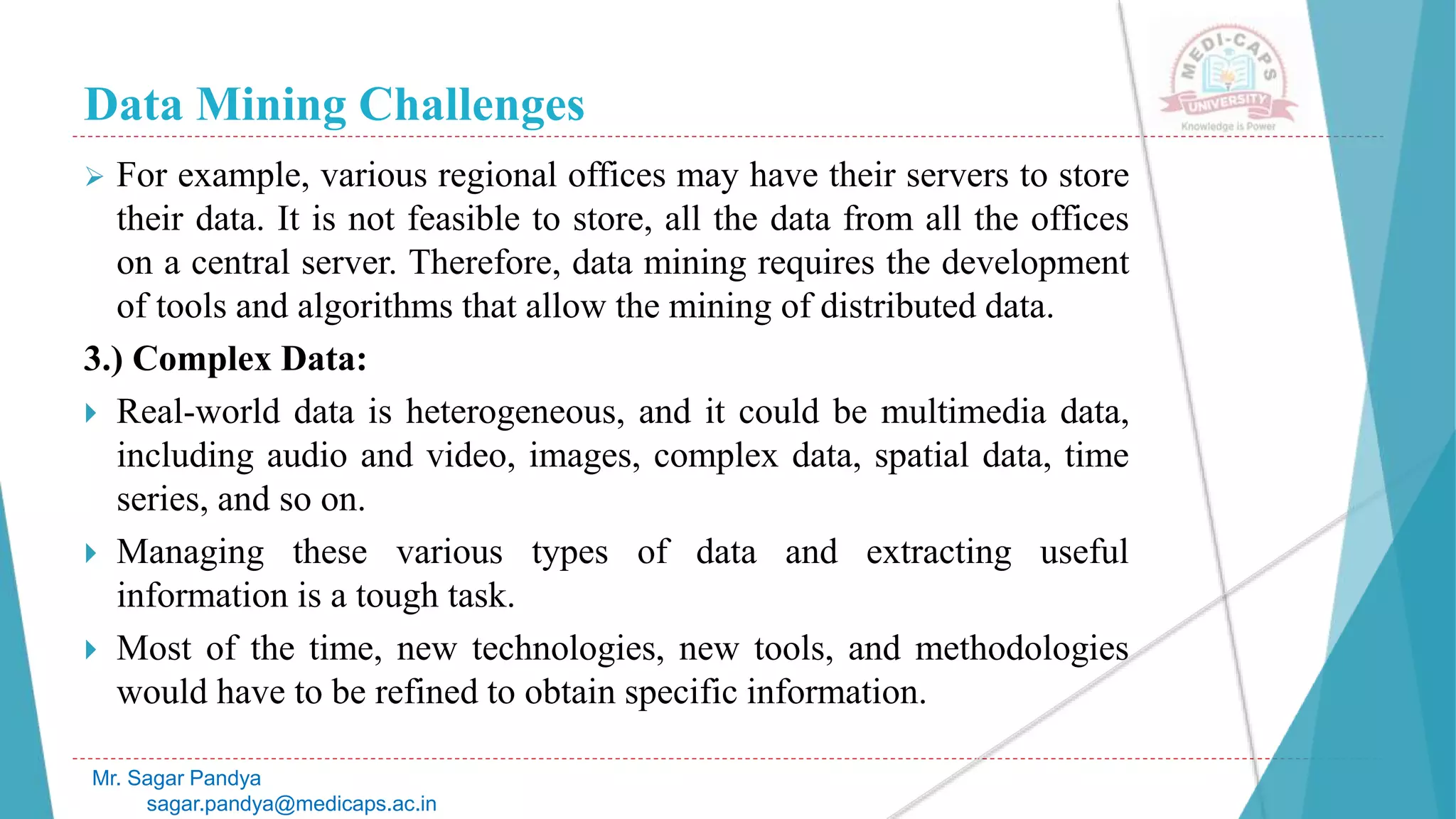 Data Mining Challenges
Mr. Sagar Pandya
sagar.pandya@medicaps.ac.in
 For example, various regional offices may have their servers to store
their data. It is not feasible to store, all the data from all the offices
on a central server. Therefore, data mining requires the development
of tools and algorithms that allow the mining of distributed data.
3.) Complex Data:
 Real-world data is heterogeneous, and it could be multimedia data,
including audio and video, images, complex data, spatial data, time
series, and so on.
 Managing these various types of data and extracting useful
information is a tough task.
 Most of the time, new technologies, new tools, and methodologies
would have to be refined to obtain specific information.
 