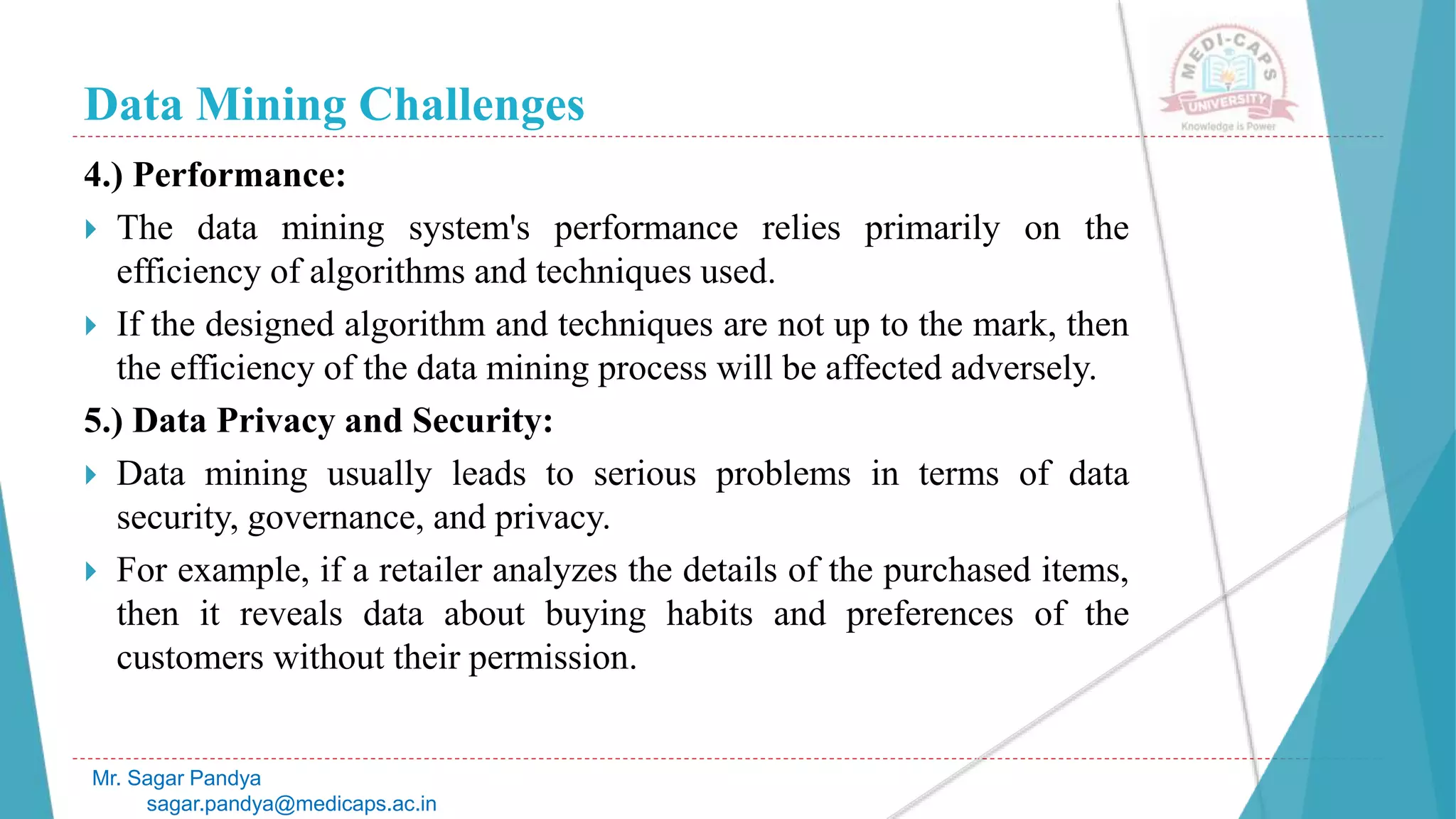 Data Mining Challenges
Mr. Sagar Pandya
sagar.pandya@medicaps.ac.in
4.) Performance:
 The data mining system's performance relies primarily on the
efficiency of algorithms and techniques used.
 If the designed algorithm and techniques are not up to the mark, then
the efficiency of the data mining process will be affected adversely.
5.) Data Privacy and Security:
 Data mining usually leads to serious problems in terms of data
security, governance, and privacy.
 For example, if a retailer analyzes the details of the purchased items,
then it reveals data about buying habits and preferences of the
customers without their permission.
 