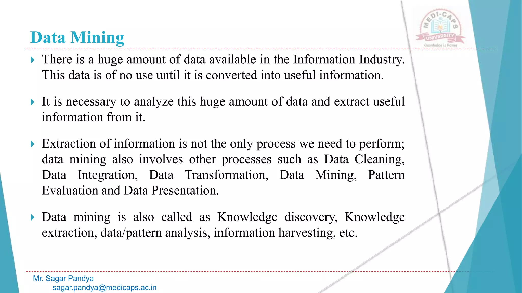Data Mining
 There is a huge amount of data available in the Information Industry.
This data is of no use until it is converted into useful information.
 It is necessary to analyze this huge amount of data and extract useful
information from it.
 Extraction of information is not the only process we need to perform;
data mining also involves other processes such as Data Cleaning,
Data Integration, Data Transformation, Data Mining, Pattern
Evaluation and Data Presentation.
 Data mining is also called as Knowledge discovery, Knowledge
extraction, data/pattern analysis, information harvesting, etc.
Mr. Sagar Pandya
sagar.pandya@medicaps.ac.in
 