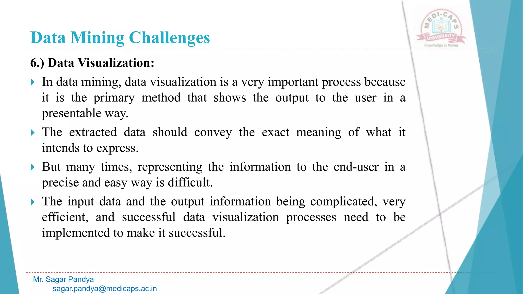 Data Mining Challenges
Mr. Sagar Pandya
sagar.pandya@medicaps.ac.in
6.) Data Visualization:
 In data mining, data visualization is a very important process because
it is the primary method that shows the output to the user in a
presentable way.
 The extracted data should convey the exact meaning of what it
intends to express.
 But many times, representing the information to the end-user in a
precise and easy way is difficult.
 The input data and the output information being complicated, very
efficient, and successful data visualization processes need to be
implemented to make it successful.
 