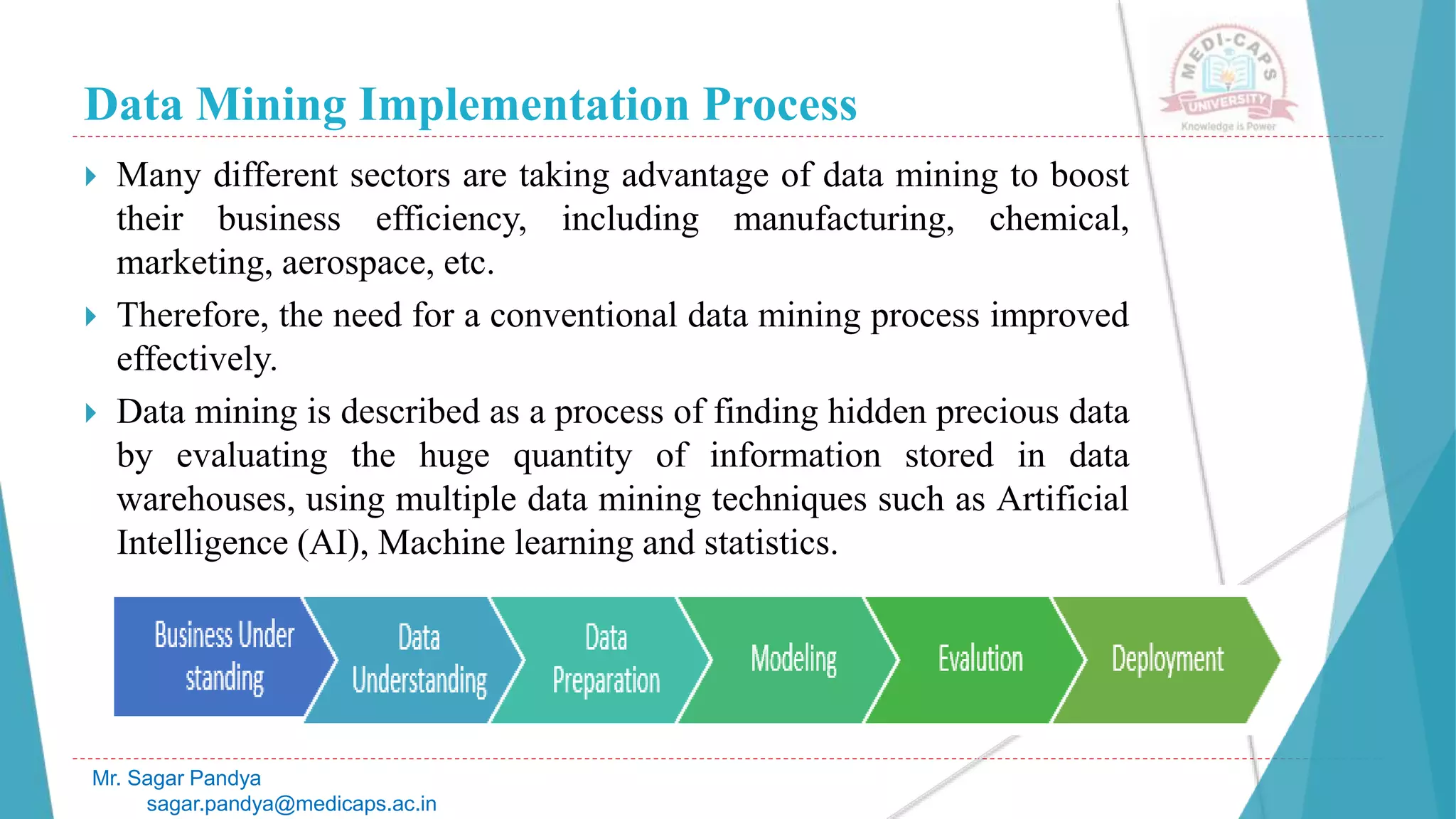 Data Mining Implementation Process
Mr. Sagar Pandya
sagar.pandya@medicaps.ac.in
 Many different sectors are taking advantage of data mining to boost
their business efficiency, including manufacturing, chemical,
marketing, aerospace, etc.
 Therefore, the need for a conventional data mining process improved
effectively.
 Data mining is described as a process of finding hidden precious data
by evaluating the huge quantity of information stored in data
warehouses, using multiple data mining techniques such as Artificial
Intelligence (AI), Machine learning and statistics.
 