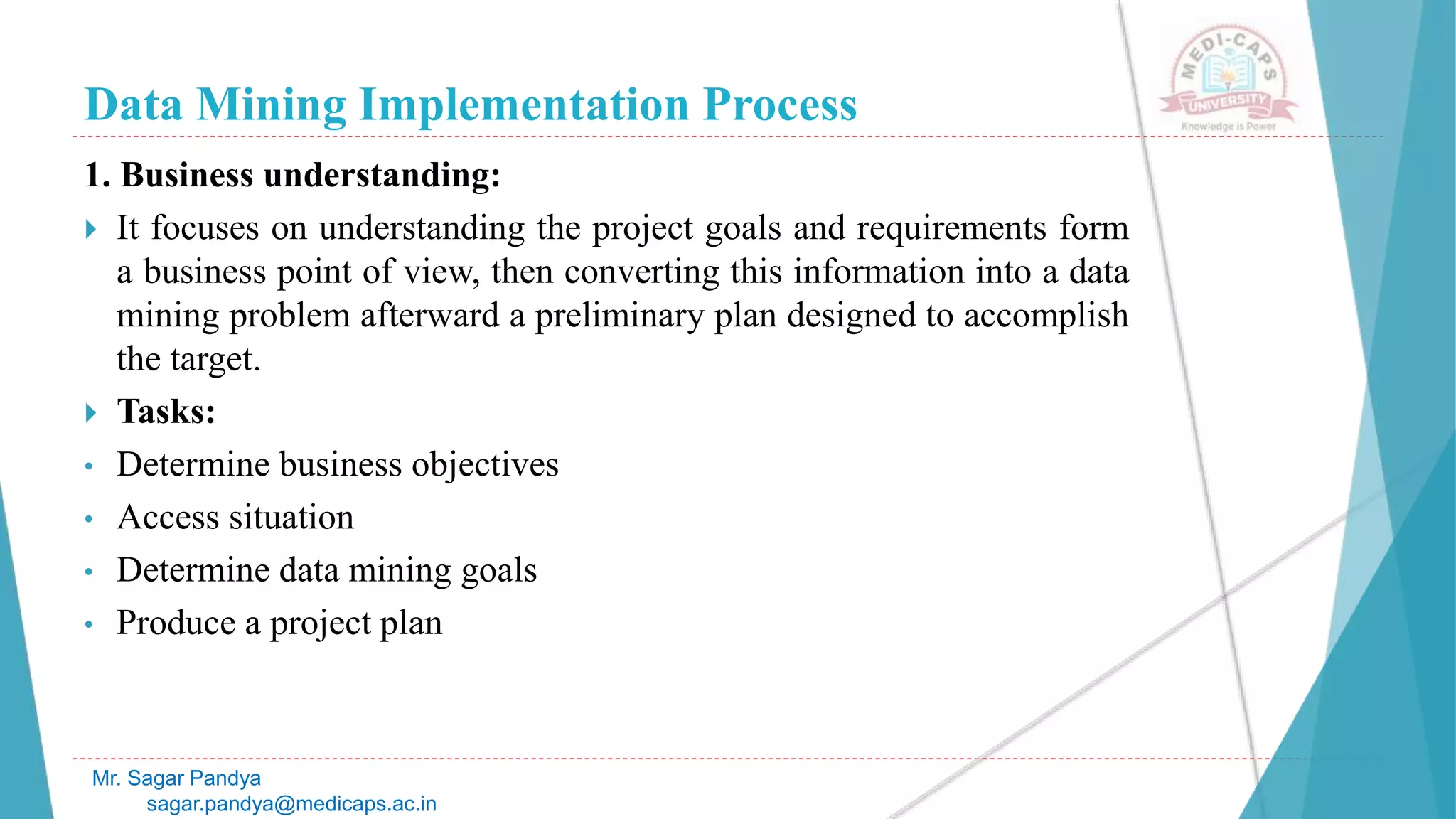 Data Mining Implementation Process
Mr. Sagar Pandya
sagar.pandya@medicaps.ac.in
1. Business understanding:
 It focuses on understanding the project goals and requirements form
a business point of view, then converting this information into a data
mining problem afterward a preliminary plan designed to accomplish
the target.
 Tasks:
• Determine business objectives
• Access situation
• Determine data mining goals
• Produce a project plan
 