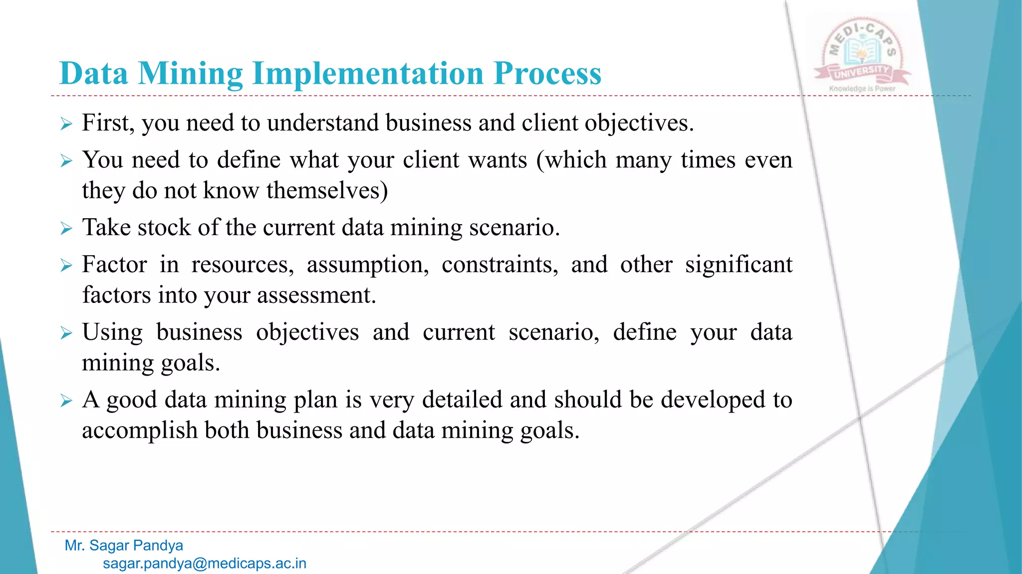 Data Mining Implementation Process
Mr. Sagar Pandya
sagar.pandya@medicaps.ac.in
 First, you need to understand business and client objectives.
 You need to define what your client wants (which many times even
they do not know themselves)
 Take stock of the current data mining scenario.
 Factor in resources, assumption, constraints, and other significant
factors into your assessment.
 Using business objectives and current scenario, define your data
mining goals.
 A good data mining plan is very detailed and should be developed to
accomplish both business and data mining goals.
 