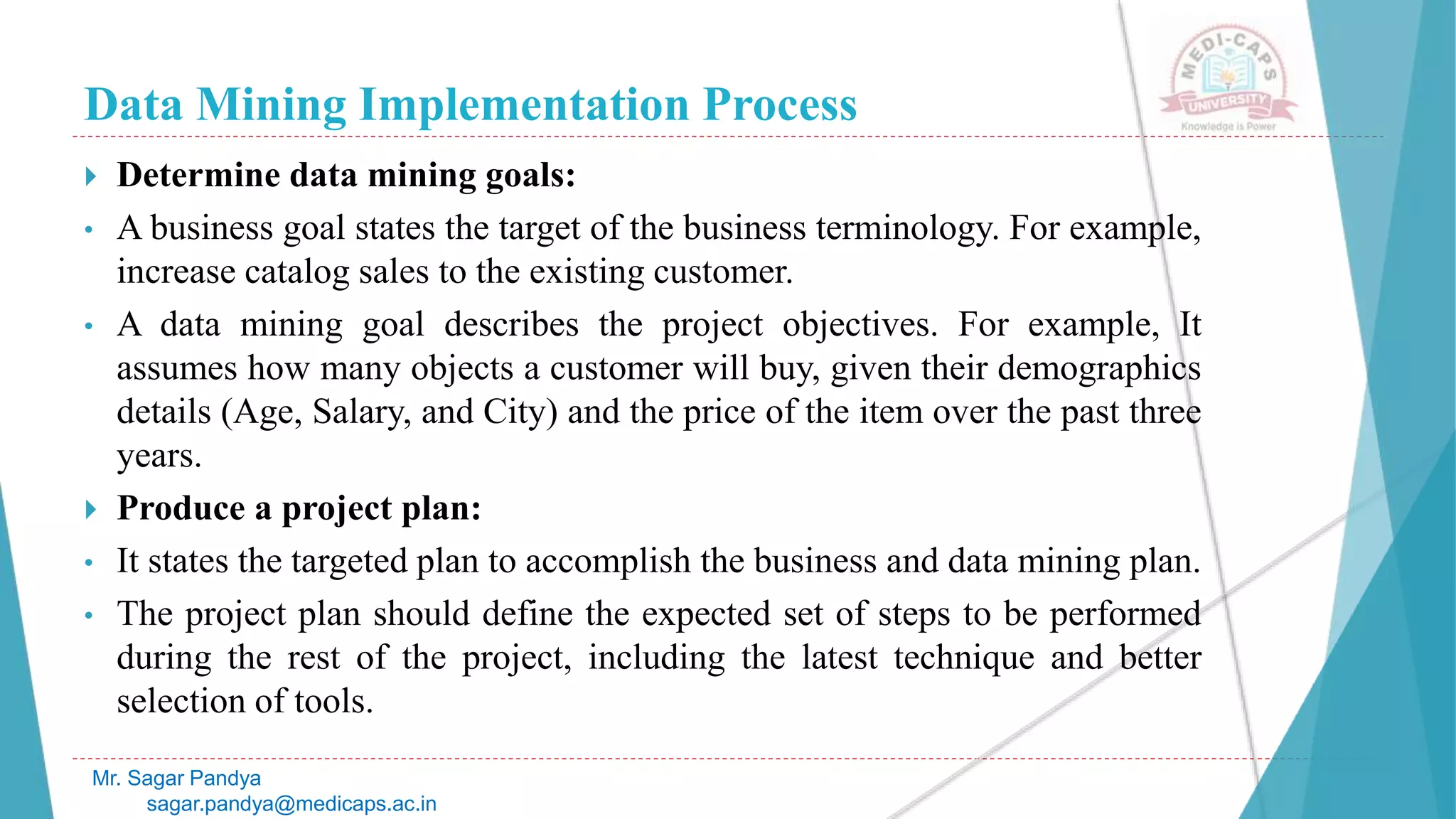 Data Mining Implementation Process
Mr. Sagar Pandya
sagar.pandya@medicaps.ac.in
 Determine data mining goals:
• A business goal states the target of the business terminology. For example,
increase catalog sales to the existing customer.
• A data mining goal describes the project objectives. For example, It
assumes how many objects a customer will buy, given their demographics
details (Age, Salary, and City) and the price of the item over the past three
years.
 Produce a project plan:
• It states the targeted plan to accomplish the business and data mining plan.
• The project plan should define the expected set of steps to be performed
during the rest of the project, including the latest technique and better
selection of tools.
 
