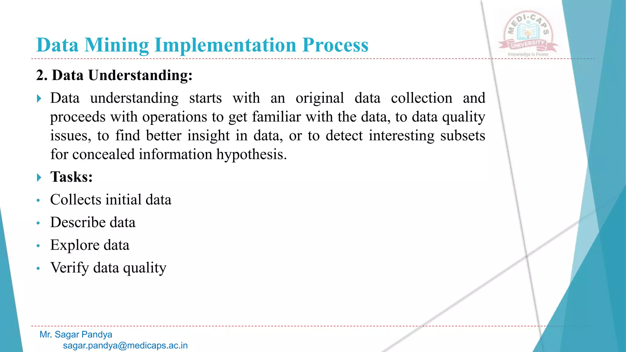 Data Mining Implementation Process
Mr. Sagar Pandya
sagar.pandya@medicaps.ac.in
2. Data Understanding:
 Data understanding starts with an original data collection and
proceeds with operations to get familiar with the data, to data quality
issues, to find better insight in data, or to detect interesting subsets
for concealed information hypothesis.
 Tasks:
• Collects initial data
• Describe data
• Explore data
• Verify data quality
 