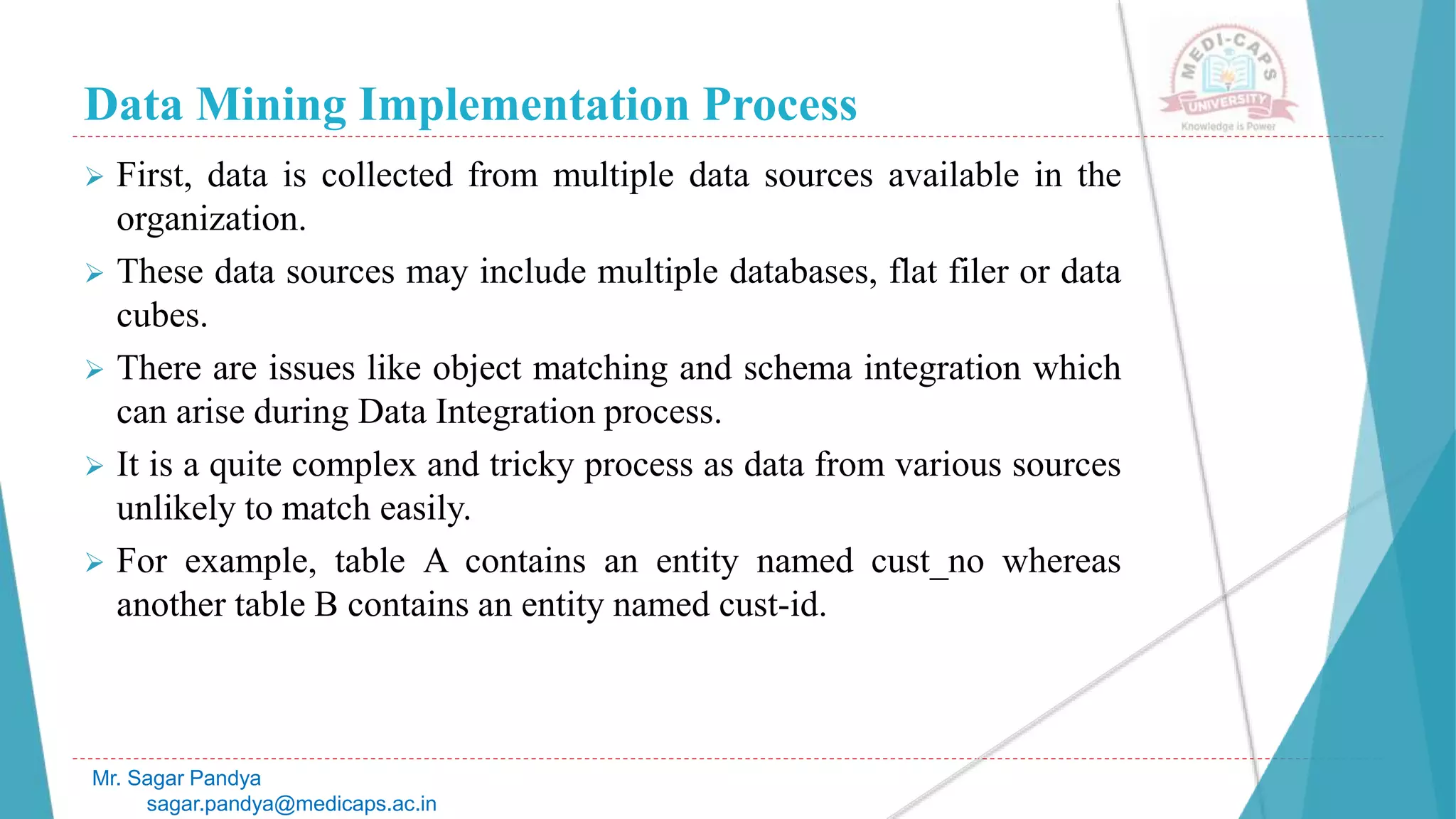 Data Mining Implementation Process
Mr. Sagar Pandya
sagar.pandya@medicaps.ac.in
 First, data is collected from multiple data sources available in the
organization.
 These data sources may include multiple databases, flat filer or data
cubes.
 There are issues like object matching and schema integration which
can arise during Data Integration process.
 It is a quite complex and tricky process as data from various sources
unlikely to match easily.
 For example, table A contains an entity named cust_no whereas
another table B contains an entity named cust-id.
 