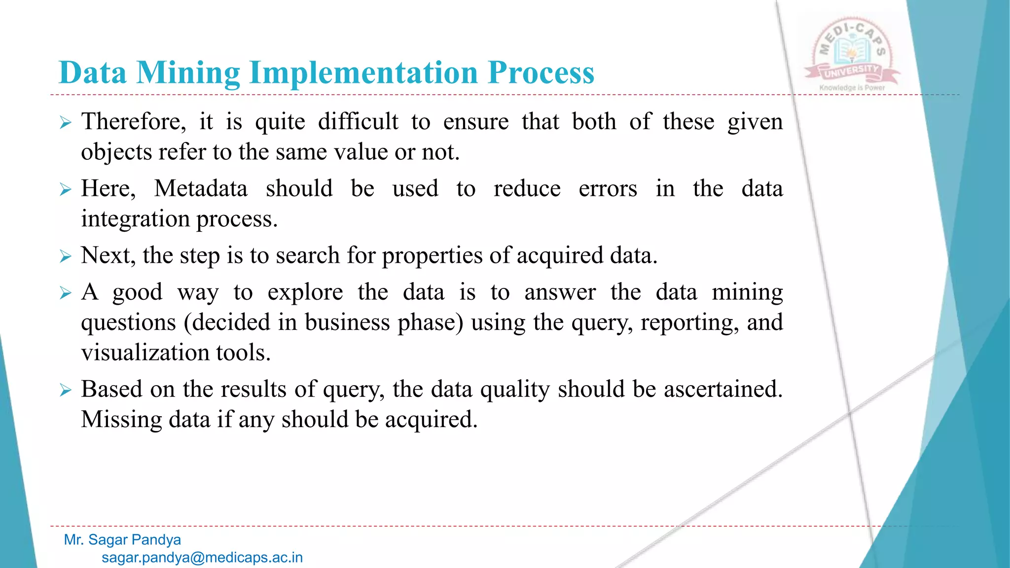 Data Mining Implementation Process
Mr. Sagar Pandya
sagar.pandya@medicaps.ac.in
 Therefore, it is quite difficult to ensure that both of these given
objects refer to the same value or not.
 Here, Metadata should be used to reduce errors in the data
integration process.
 Next, the step is to search for properties of acquired data.
 A good way to explore the data is to answer the data mining
questions (decided in business phase) using the query, reporting, and
visualization tools.
 Based on the results of query, the data quality should be ascertained.
Missing data if any should be acquired.
 