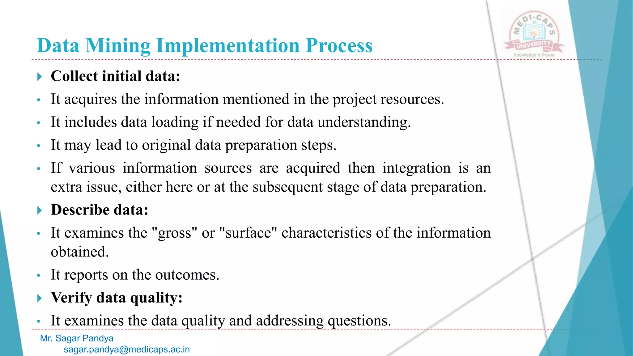 Data Mining Implementation Process
Mr. Sagar Pandya
sagar.pandya@medicaps.ac.in
 Collect initial data:
• It acquires the information mentioned in the project resources.
• It includes data loading if needed for data understanding.
• It may lead to original data preparation steps.
• If various information sources are acquired then integration is an
extra issue, either here or at the subsequent stage of data preparation.
 Describe data:
• It examines the "gross" or "surface" characteristics of the information
obtained.
• It reports on the outcomes.
 Verify data quality:
• It examines the data quality and addressing questions.
 