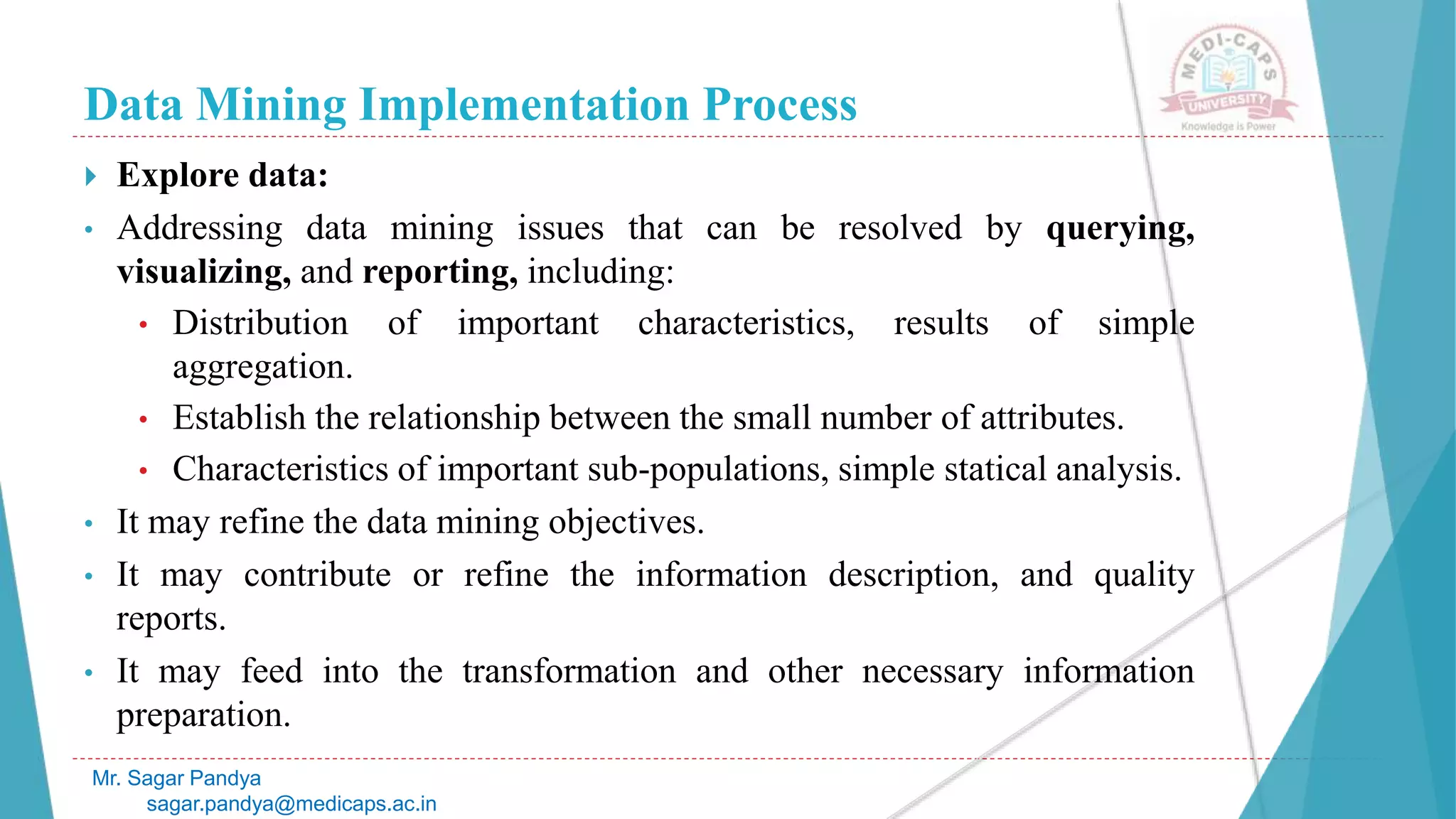 Data Mining Implementation Process
Mr. Sagar Pandya
sagar.pandya@medicaps.ac.in
 Explore data:
• Addressing data mining issues that can be resolved by querying,
visualizing, and reporting, including:
• Distribution of important characteristics, results of simple
aggregation.
• Establish the relationship between the small number of attributes.
• Characteristics of important sub-populations, simple statical analysis.
• It may refine the data mining objectives.
• It may contribute or refine the information description, and quality
reports.
• It may feed into the transformation and other necessary information
preparation.
 